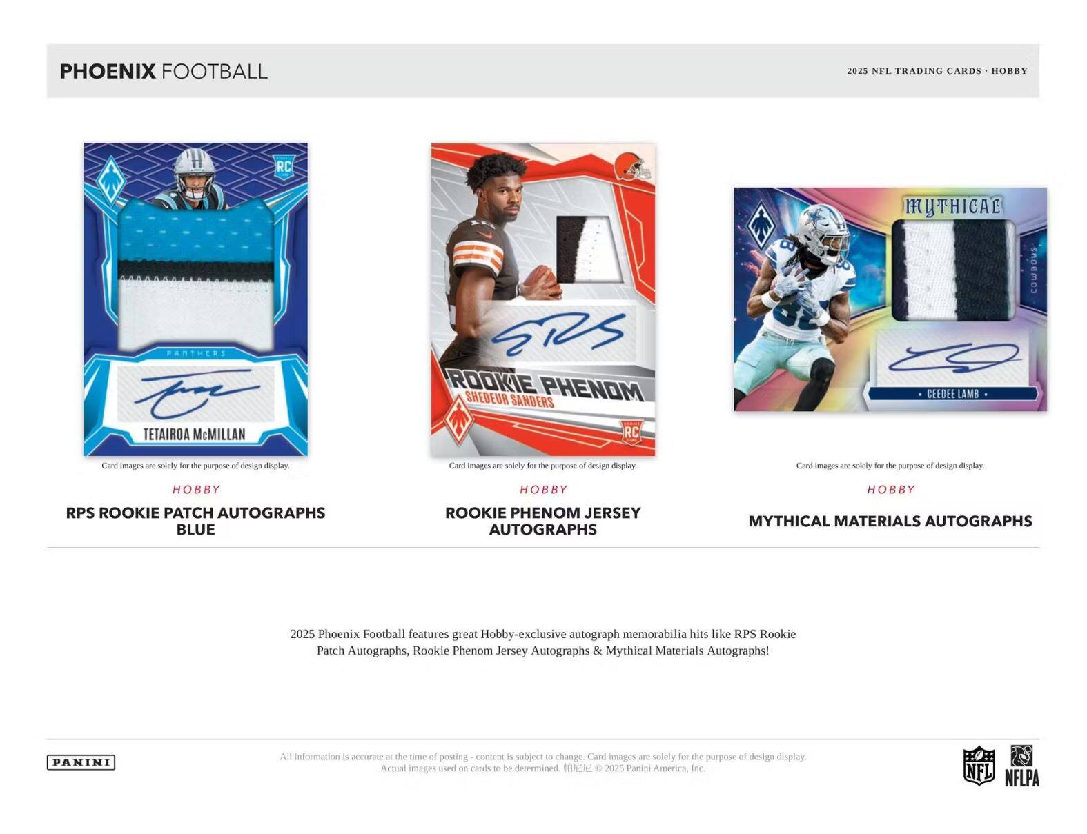 **PHOENIX FOOTBALL**

**2025 NFL TRADING CARDS - HOBBY**

---

**TETAIROA McMillan**  
**RPS ROOKIE PATCH AUTOGRAPHS**  
**BLUE**  
Card images are solely for the purpose of design display.

---

**SHEDEUR SANDERS**  
**ROOKIE PHENOM JERSEY AUTOGRAPHS**  
Card images are solely for the purpose of design display.

---

**CEEDEE LAMB**  
**MYTHICAL MATERIALS AUTOGRAPHS**  
Card images are solely for the purpose of design display.

---

2025 Phoenix Football features great Hobby-exclusive autograph memorabilia hits like RPS Rookie Patch Autographs, Rookie Phenom Jersey Autographs & Mythical Materials Autographs!

---

All information is accurate at the time of posting - content is subject to change. Card images are solely for the purpose of design display. Actual images used on cards to be determined. © 2025 Panini America, Inc.

---

**PANINI**  
**NFL**  
**NFLPA**