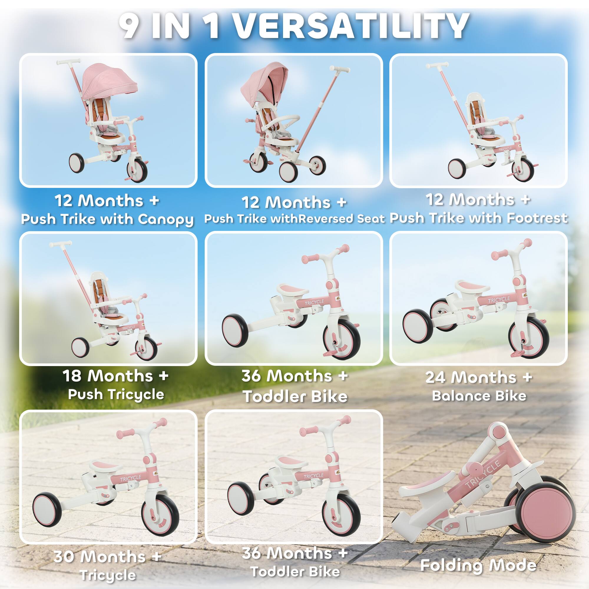 9 IN 1 VERSATILITY

12 Months + Push Trike with Canopy  
12 Months + Push Trike with Reversed Seat  
12 Months + Push Trike with Footrest  
18 Months + Push Tricycle  
24 Months + Balance Bike  
30 Months + Tricycle  
36 Months + Toddler Bike  
36 Months + Toddler Bike  
Folding Mode