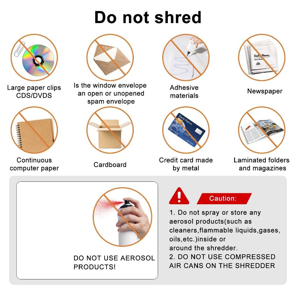 Do not shred:

- Dail News
- Large paper clips
- CDS/DVDS
- Is the window envelope an open or unopened spam envelope
- Adhesive materials
- Newspaper
- Bank Name
- Continuous computer paper
- Cardboard
- Credit card made by metal
- Laminated folders and magazines

Caution:
1. Do not spray or store any aerosol products (such as cleaners, flammable liquids, gases, oils, etc.) inside or around the shredder.
2. DO NOT USE AEROSOL PRODUCTS!
3. DO NOT USE COMPRESSED AIR CANS ON THE SHREDDER