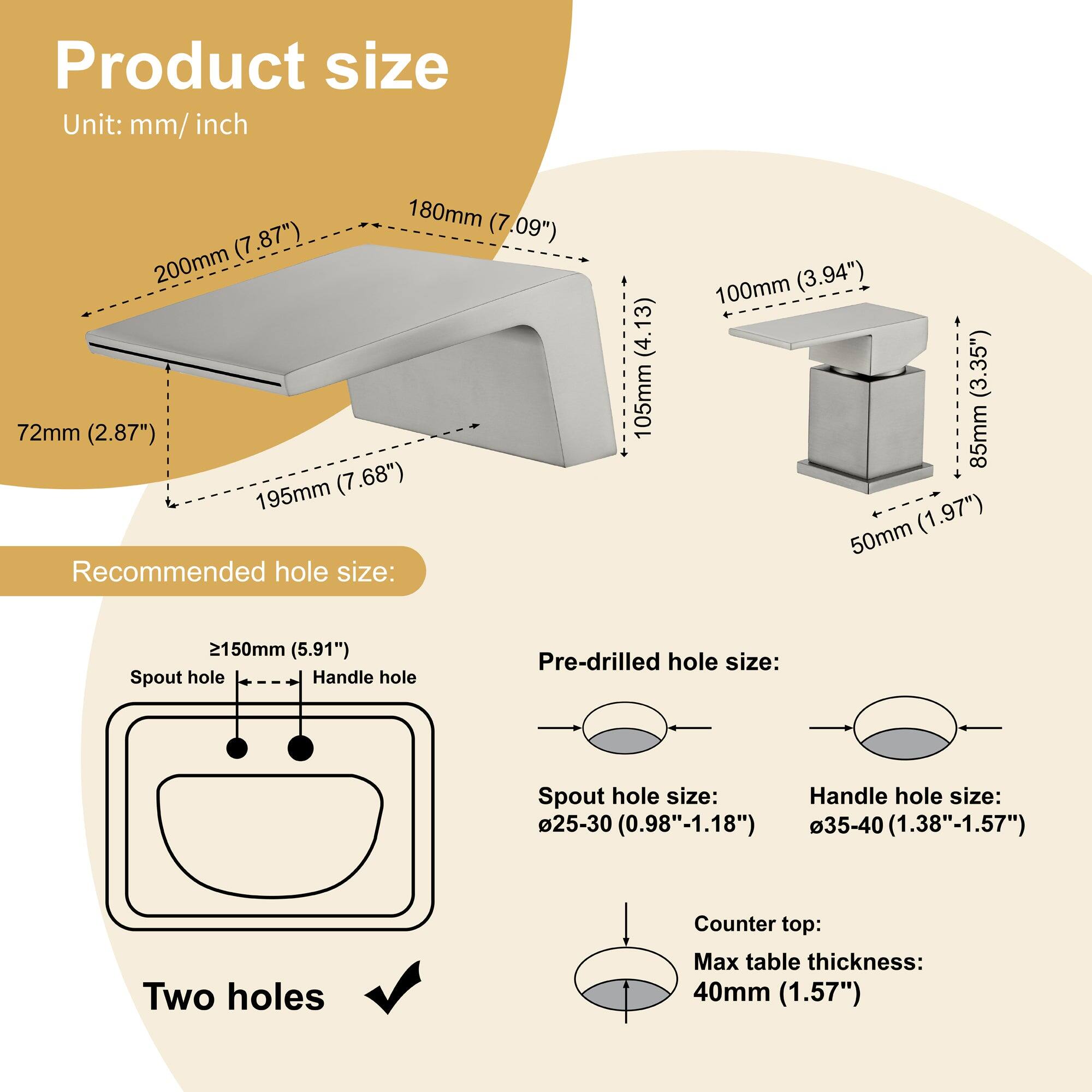 **Product size**  
Unit: mm/inch  

- 200mm (7.87")  
- 180mm (7.09")  
- 195mm (7.68")  
- 72mm (2.87")  
- 105mm (4.13")  
- 100mm (3.94")  
- 85mm (3.35")  
- 50mm (1.97")  
- 2150mm (5.91")  

**Recommended hole size:**  
- Spout hole: ≥150mm (5.91")  
- Handle hole: Two holes  

**Pre-drilled hole size:**  
- Spout hole size: Ø25-30 (0.98"-1.18")  
- Handle hole size: Ø35-40 (1.38"-1.57")  

**Counter top:**  
- Max table thickness: 40mm (1.57")