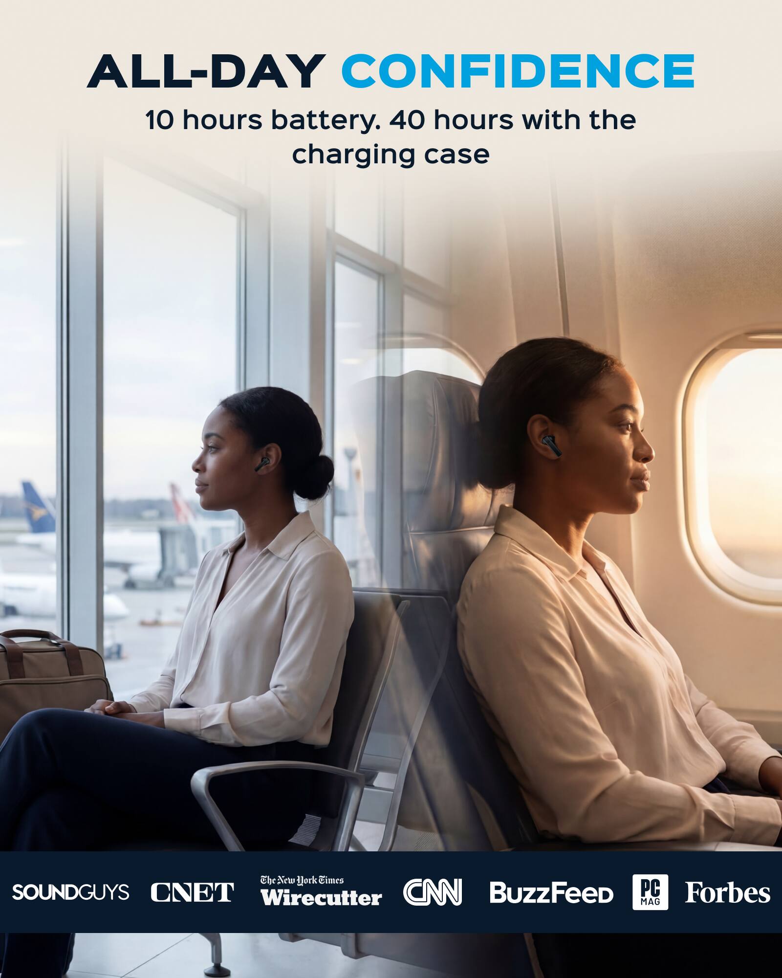 ALL-DAY CONFIDENCE  
10 hours battery. 40 hours with the charging case  

Ebr  
The New York Times  
SOUNDGUYS  
CNET  
CNN  
BuzzFeed  
PC MAG  
Forbes  
Wirecutter