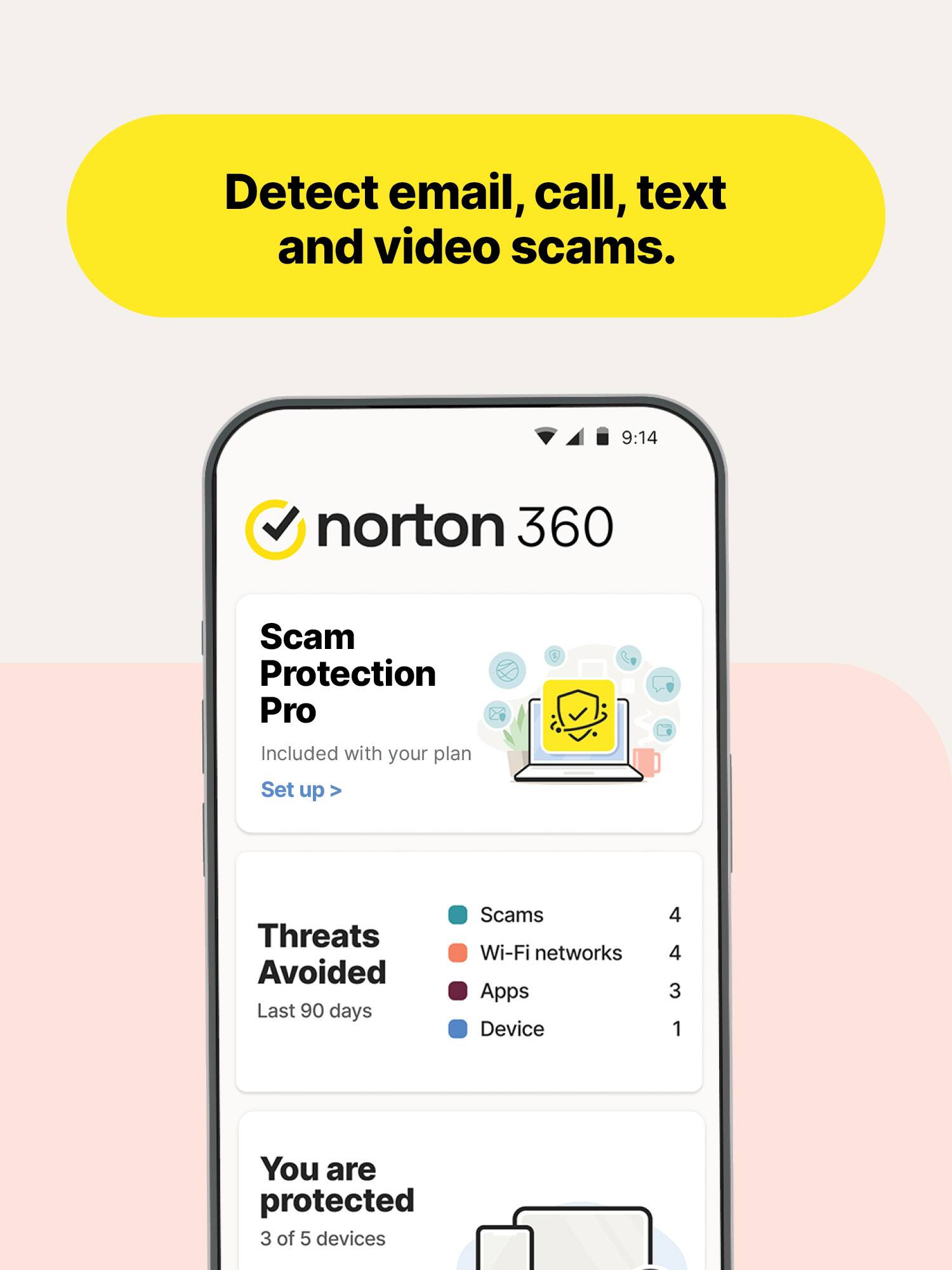 Detect email, call, text and video scams.

9:14
norton 360
Scam Protection Pro
Included with your plan Set up
Threats Avoided Last 90 days
Scams Wi-Fi networks Apps Device
4 4 3 1
You are protected 3 of 5 devices
