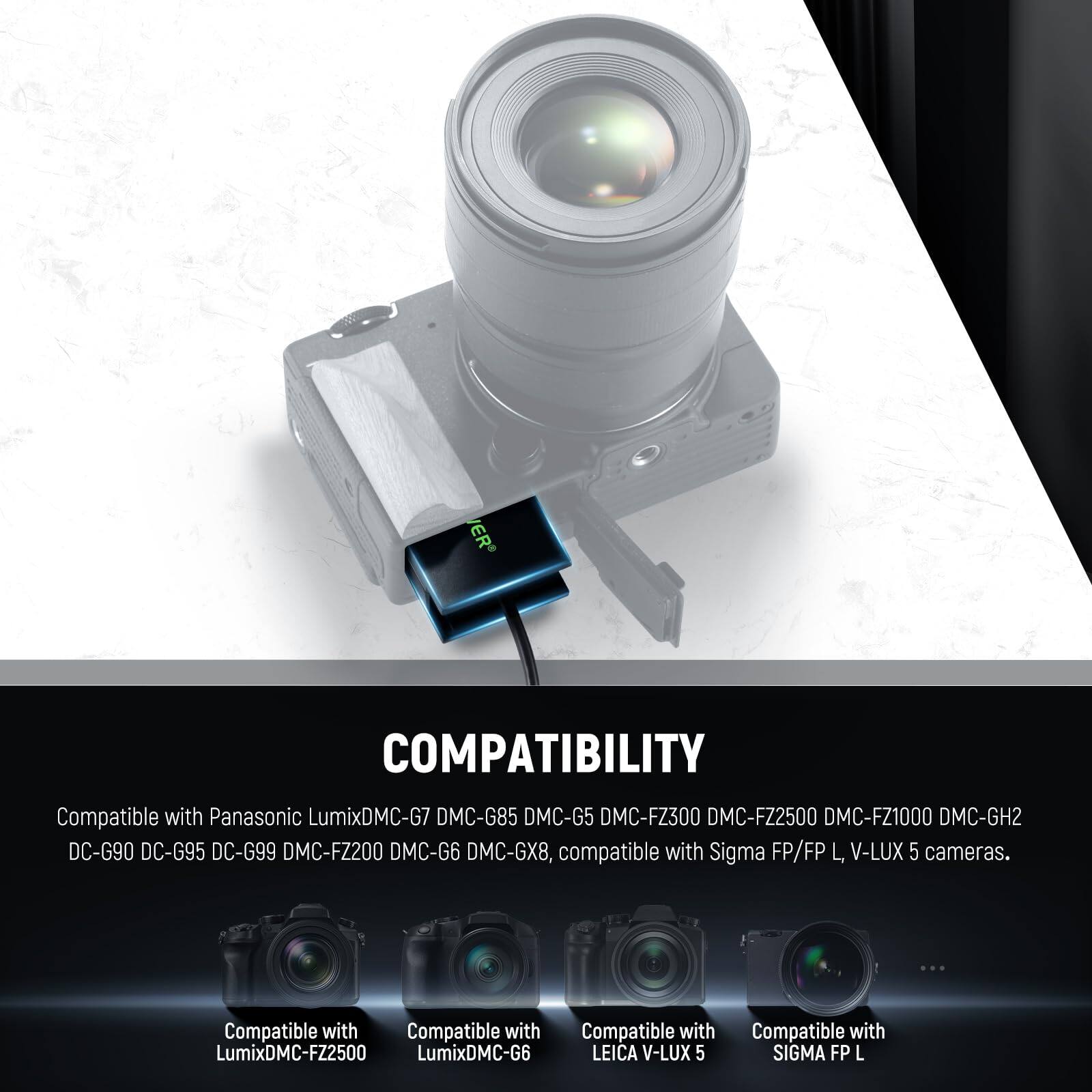 COMPATIBILITY

Compatible with Panasonic Lumix DMC-G7, DMC-G85, DMC-G5, DMC-FZ300, DMC-FZ2500, DMC-FZ1000, DMC-GH2, DC-G90, DC-G95, DC-G99, DMC-FZ200, DMC-G6, DMC-GX8, compatible with Sigma FP/FP L, V-LUX 5 cameras.

Compatible with Lumix DMC-FZ2500, Lumix DMC-G6, LEICA V-LUX 5, SIGMA FP L
