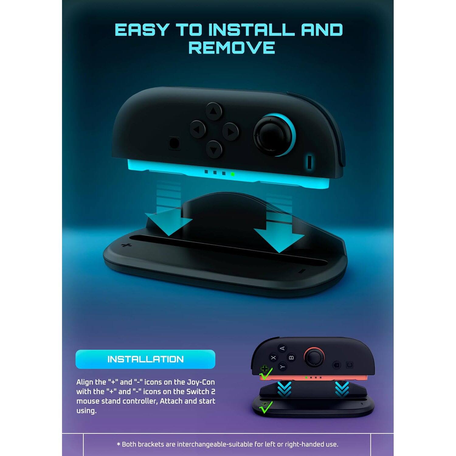 EASY TO INSTALL AND REMOVE

INSTALLATION

Align the "+" and "-" icons on the Joy-Con with the "+" and "-" icons on the Switch 2 mouse stand controller. Attach and start using.

* Both brackets are interchangeable—suitable for left or right-handed use.