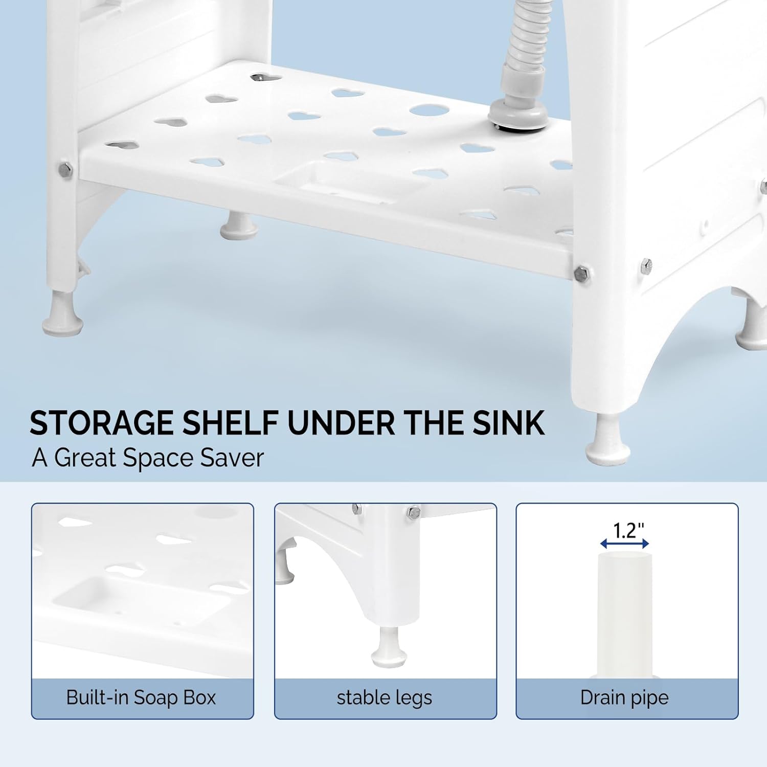 STORAGE SHELF UNDER THE SINK  
A Great Space Saver

1.2" Built-in Soap Box  
stable legs  
Drain pipe