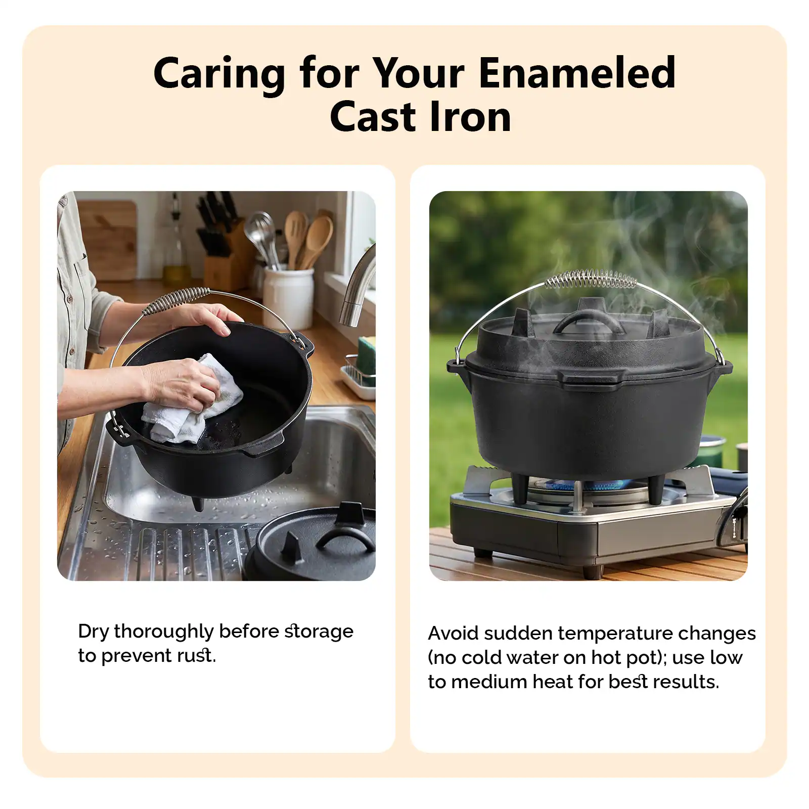 Caring for Your Enameled Cast Iron

Dry thoroughly before storage to prevent rust.

Avoid sudden temperature changes (no cold water on hot pot); use low to medium heat for best results.