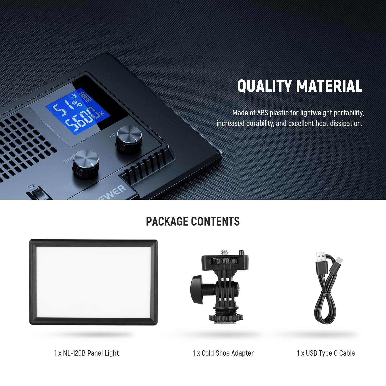 CAEE 51% I 1% 5

QUALITY MATERIAL
Made of ABS plastic for lightweight portability, increased durability, and excellent heat dissipation.

BRIGHT

PACKAGE CONTENTS
1 x NL-120B Panel Light
1 x Cold Shoe Adapter
1 x USB Type C Cable