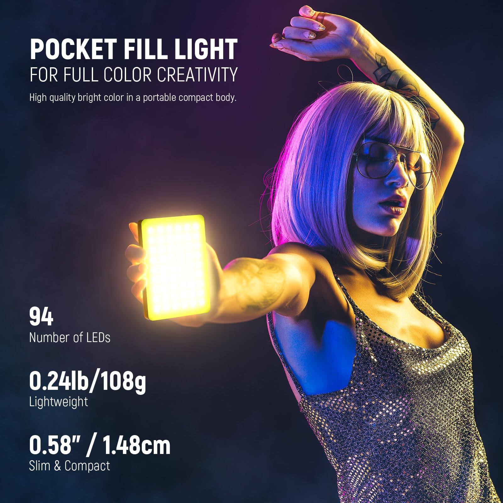 POCKET FILL LIGHT FOR FULL COLOR CREATIVITY

High quality bright color in a portable compact body.

94 Number of LEDs

0.24lb/108g Lightweight

0.58" / 1.48cm Slim & Compact