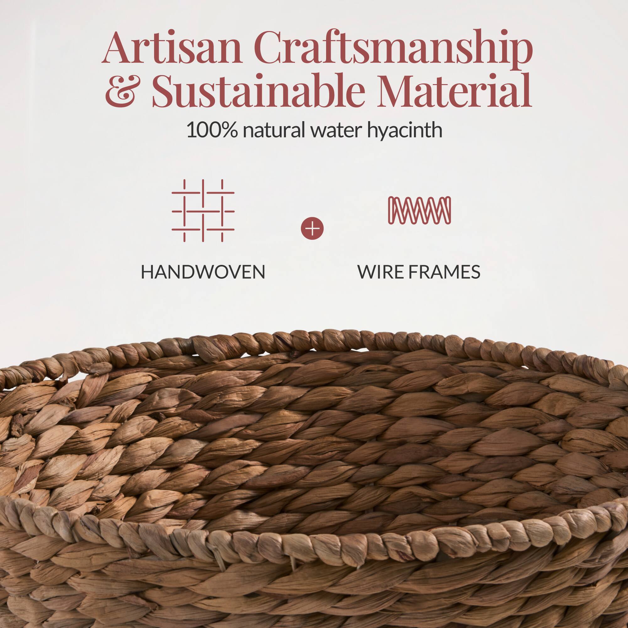 Artisan Craftsmanship & Sustainable Material  
100% natural water hyacinth  
HANDWOVEN + WIRE FRAMES