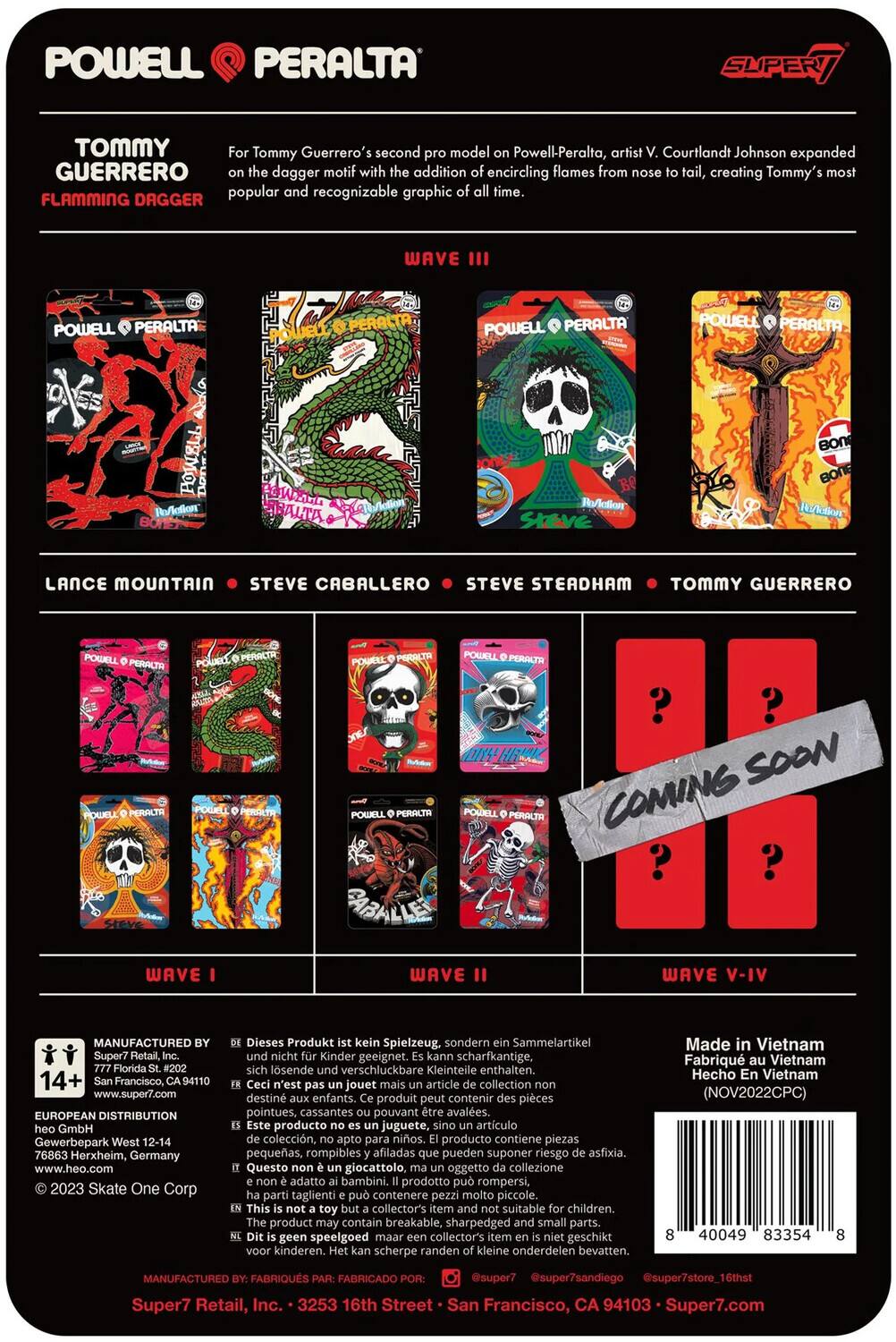 POWELL PERALTA SUPER TOMMY

Tommy Guerrero's second model on Powell Peralta, artist V. Courtlandt Johnson expanded on the dagger motif with the addition of encircling flames from the tail, creating Tommy's most popular and recognizable graphic of all time.

FLAMING DAGGER WAVE III

POWELL PERALTA

LANCE MOUNTAIN • STEVE CABALLERO • STEVE STEADHAM • TOMMY GUERRERO

WAVE I

WAVE II

WAVE V-IV

COMING SOON

MANUFACTURED BY: Super7 Retail, Inc. • 3253 16th Street • San Francisco, CA 94103 • Super7.com

EUROPEAN DISTRIBUTION GmbH
Gewerbepark 76863 Herxheim, Germany • www.heo.com

Dieses Produkt ist kein Spielzeug. sondern Sammelartikel. Kinder geeignet. scharfkantige, lösliche verschluckbare Kleinteile enthalten.

Ce n'est pas un jouet. C'est un article de collection. Destiné aux enfants. Ce produit peut présenter des pièces pointues, cassantes pouvant être avalées.

This product is not a toy. It is a collectible. Not suitable for children. Contains sharp, breakable parts that can be swallowed.

Made in Vietnam

© 2023 Skate One Corp