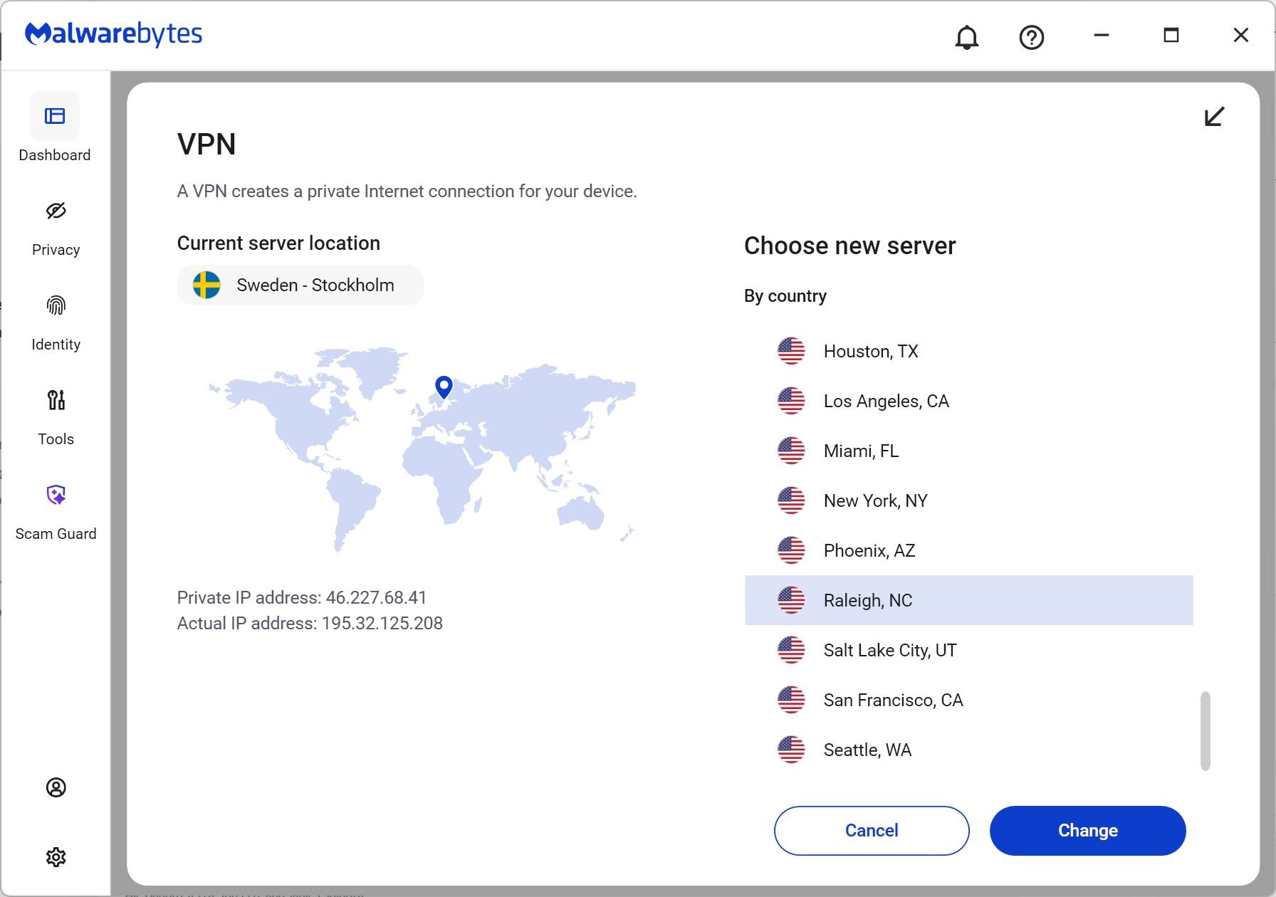 Malwarebytes

VPN
A VPN creates a private Internet connection for your device.

Current server location
Sweden - Stockholm

Choose new server
By country
Houston, TX
Los Angeles, CA
Miami, FL
New York, NY
Phoenix, AZ
Raleigh, NC
Salt Lake City, UT
San Francisco, CA
Seattle, WA

Private IP address: 46.227.68.41
Actual IP address: 195.32.125.208

Cancel Change
