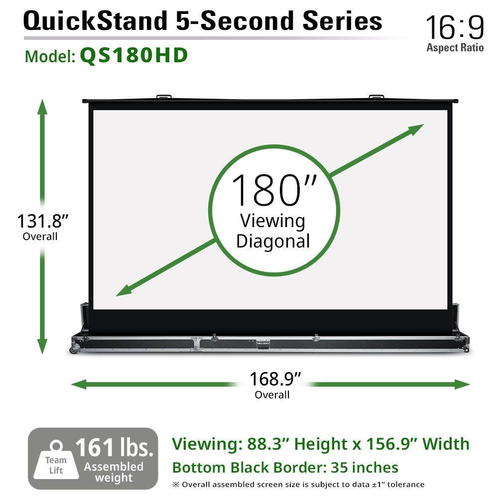 QuickStand 5-Second Series  
Model: QS180HD  
16:9 Aspect Ratio  

131.8" Overall  
180" Viewing Diagonal  
168.9" Overall  

Viewing: 88.3" Height x 156.9" Width  
Bottom Black Border: 35 inches  

161 lbs. Assembled weight  
Team Lift  

*Overall assembled size is subject to data ±1" tolerance  
*Screen size is subject to data ±1" tolerance