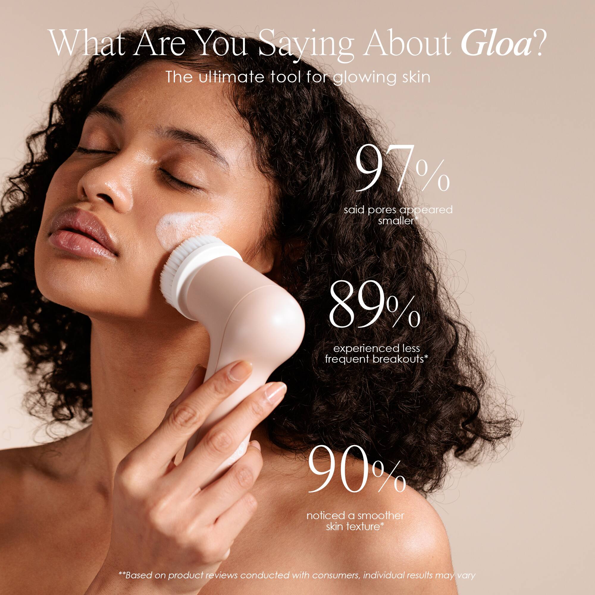 What Are You Saying About Gloa?  
The ultimate tool for glowing skin

97% said pores appeared smaller  
89% experienced less frequent breakouts*  
90% noticed a smoother skin texture*

*Based on product reviews conducted with consumers, individual results may vary