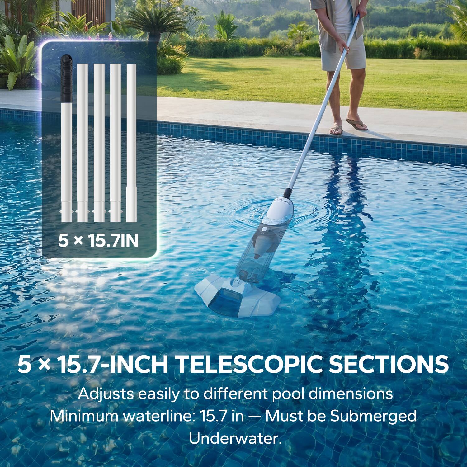 5 x 15.7-INCH TELESCOPIC SECTIONS  
Adjusts easily to different pool dimensions  
Minimum waterline: 15.7 in - Must be Submerged Underwater.