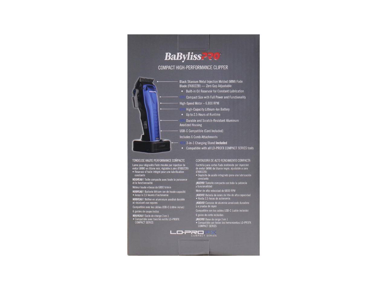 BaByliss PRO COMPACT HIGH-PERFORMANCE CLIPPER  
Black Titanium Metal Injection Molded (MIM) Fade Blade (FX8022B)  
Zero Gap Adjustable Built-in Oil Reservoir Constant Lubrication Compact Size with Full Power and Functionality  
High-Speed Motor 6,800 RPM  
High-Capacity Lithium-Ion Battery Up to 2.5 Hours Runtime  
Durable and Scratch-Resistant Aluminum Anodized Housing  
USB-C Compatible (Cord Included)  
Includes 6 Comb Attachments  
3-in-1 Charging Stand Included  
Compatible with LO-PROFX COMPACT SERIES tools  

TONDEUSE HAUTE PERFORMANCE COMPACTE  
Lane pour dégradés Fade moule injection de métal (MM titane no riglable zir (TX3022)  
Cuchila para cortes Fade moldeada en inyección de metal (MM titatio sego ajustable CRrO)  
Reservoir intégré pour lubrification constante  
Déposito aceite integrado para lubricación constante  
NUEVO! Toile compacte avec toute puissance constante fonctionnalité  
NUEVO! Tamaño compacto toda potencia