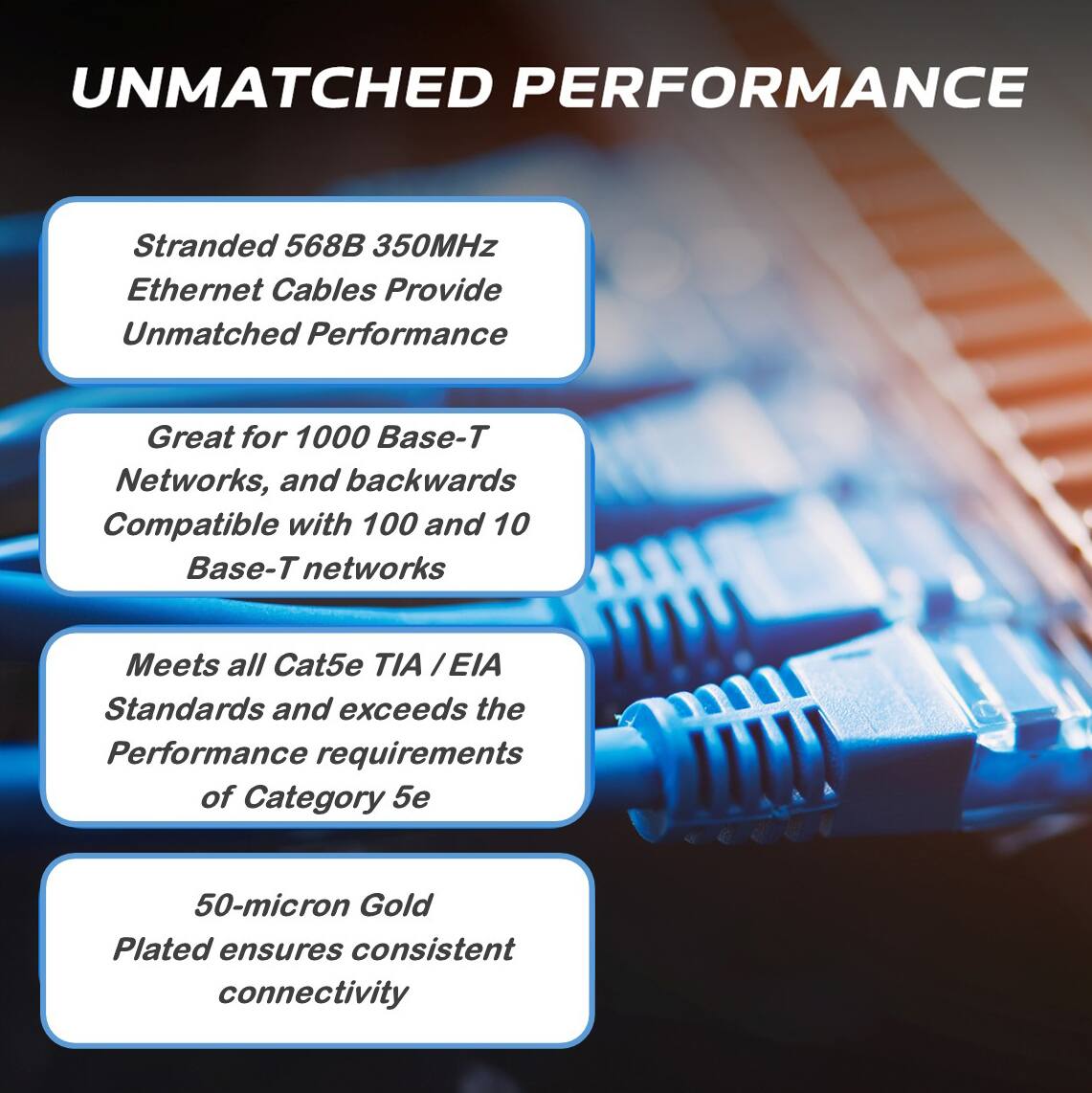 UNMATCHED PERFORMANCE

- Stranded 568B 350MHz Ethernet Cables Provide Unmatched Performance
- Great for 1000 Base-T Networks, and backwards Compatible with 100 and 10 Base-T networks
- Meets all Cat5e TIA / EIA Standards and exceeds the Performance requirements of Category 5e
- 50-micron Gold Plated ensures consistent connectivity