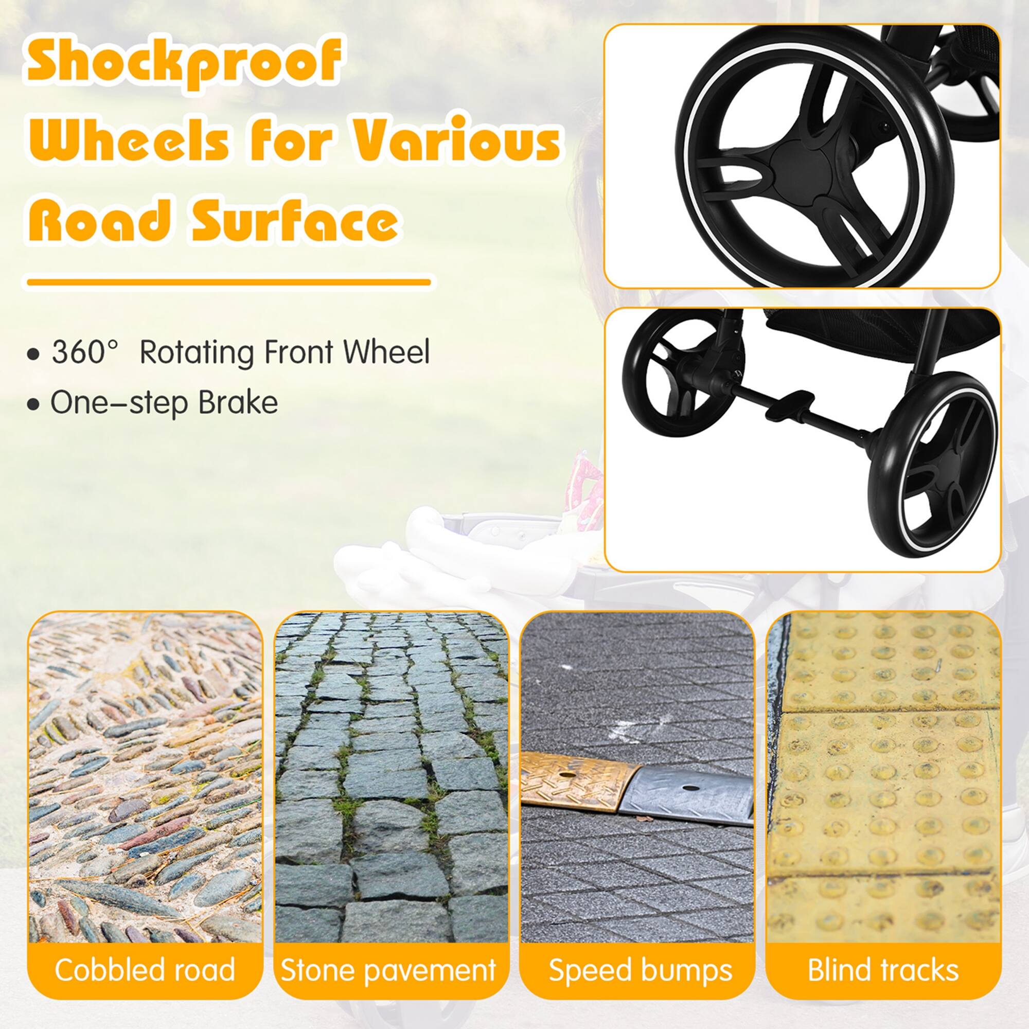 Shockproof Wheels for Various Road Surface
360° Rotating Front Wheel
One-step Brake
Cobbled road
Stone pavement
Speed bumps
Blind tracks