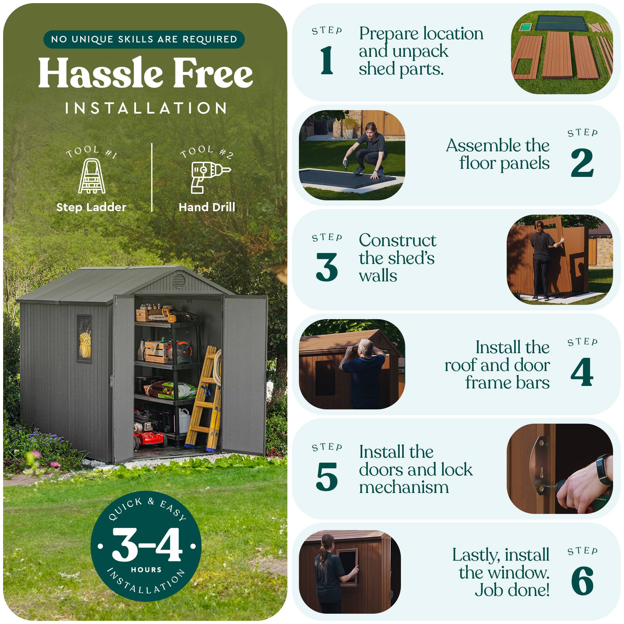 NO UNIQUE SKILLS ARE REQUIRED

Hassle Free INSTALLATION

TOOL #1 Step Ladder  
TOOL #2 Hand Drill

STEP 1  
Prepare location and unpack shed parts.

STEP 2  
Assemble the floor panels

STEP 3  
Construct the shed's walls

STEP 4  
Install the roof and door frame bars

STEP 5  
Install the doors and lock mechanism

STEP 6  
Lastly, install the window. Job done!

QUICK & EASY  
3-4 HOURS INSTALLATION