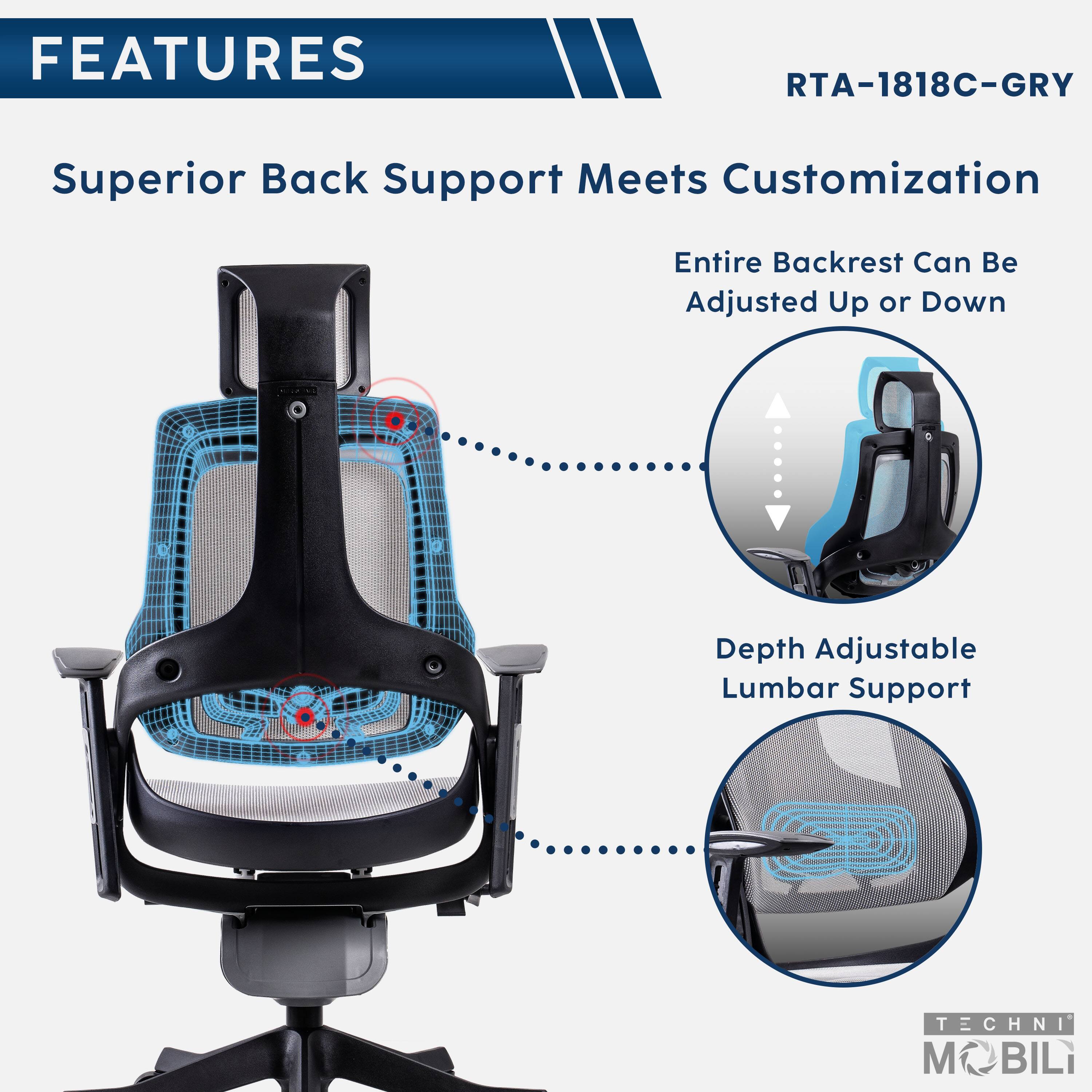 FEATURES  
RTA-1818C-GRY  
Superior Back Support Meets Customization  
Entire Backrest Can Be Adjusted Up or Down  
Depth Adjustable Lumbar Support  

TECHNI MOBILI
