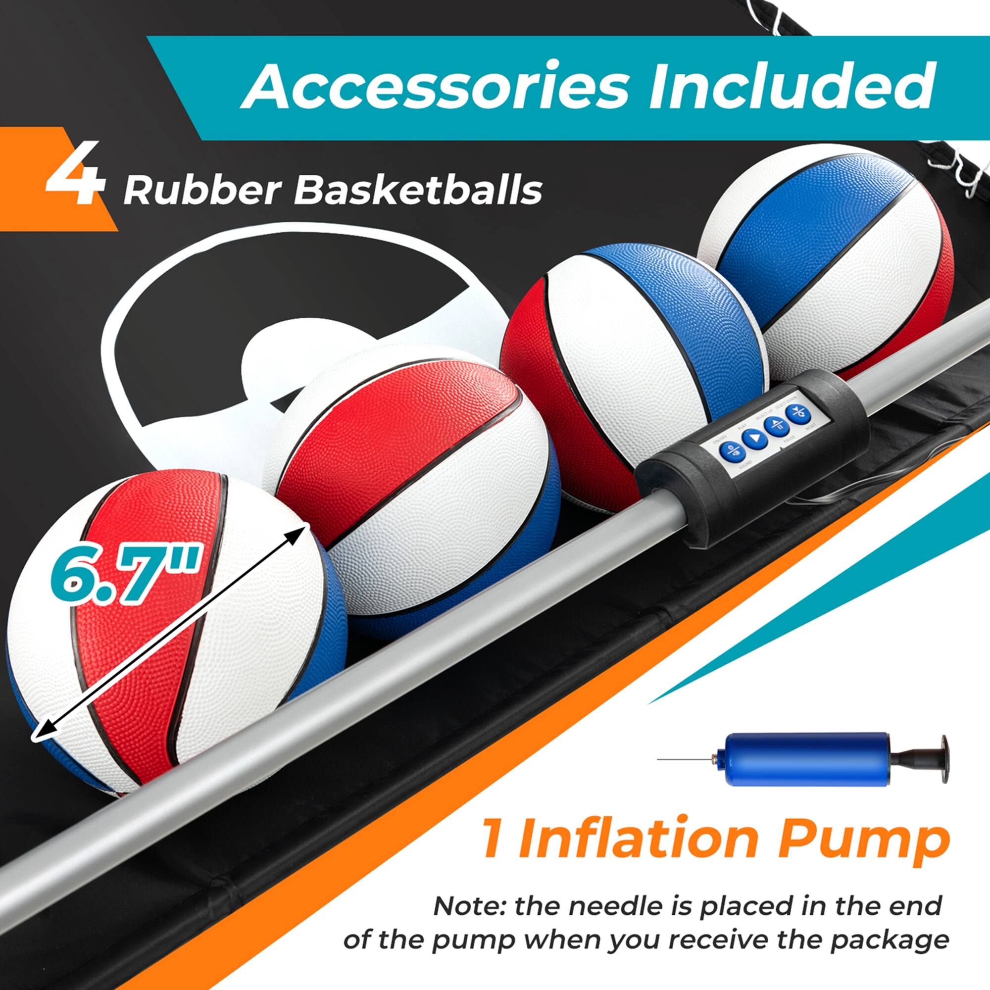 Accessories Included: 4 Rubber Basketballs + 1 Inflation Pump Note: The needle is placed in the end of the pump when you receive the package.