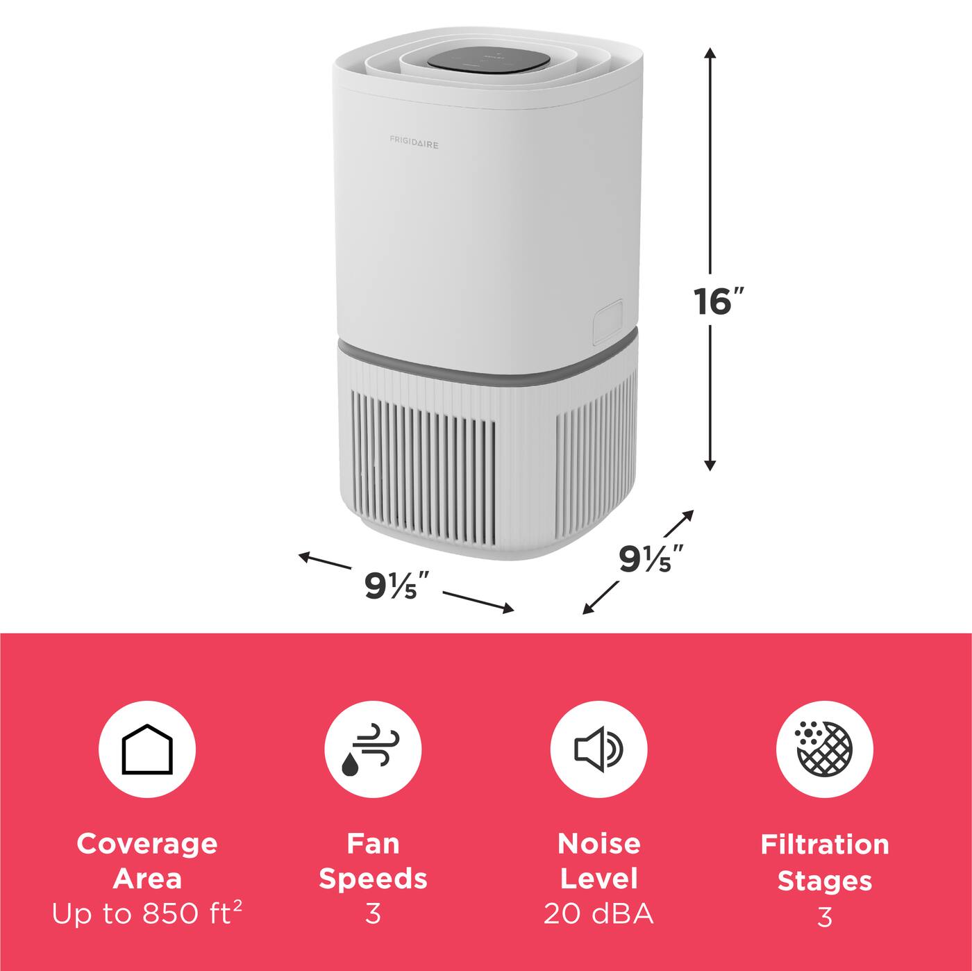 FRIGIDAIRE

16"
9 1/5"
9 1/5"

Coverage Area Up to 850 ft²
Fan Speeds 3
Noise Level 20 dBA
Filtration Stages 3