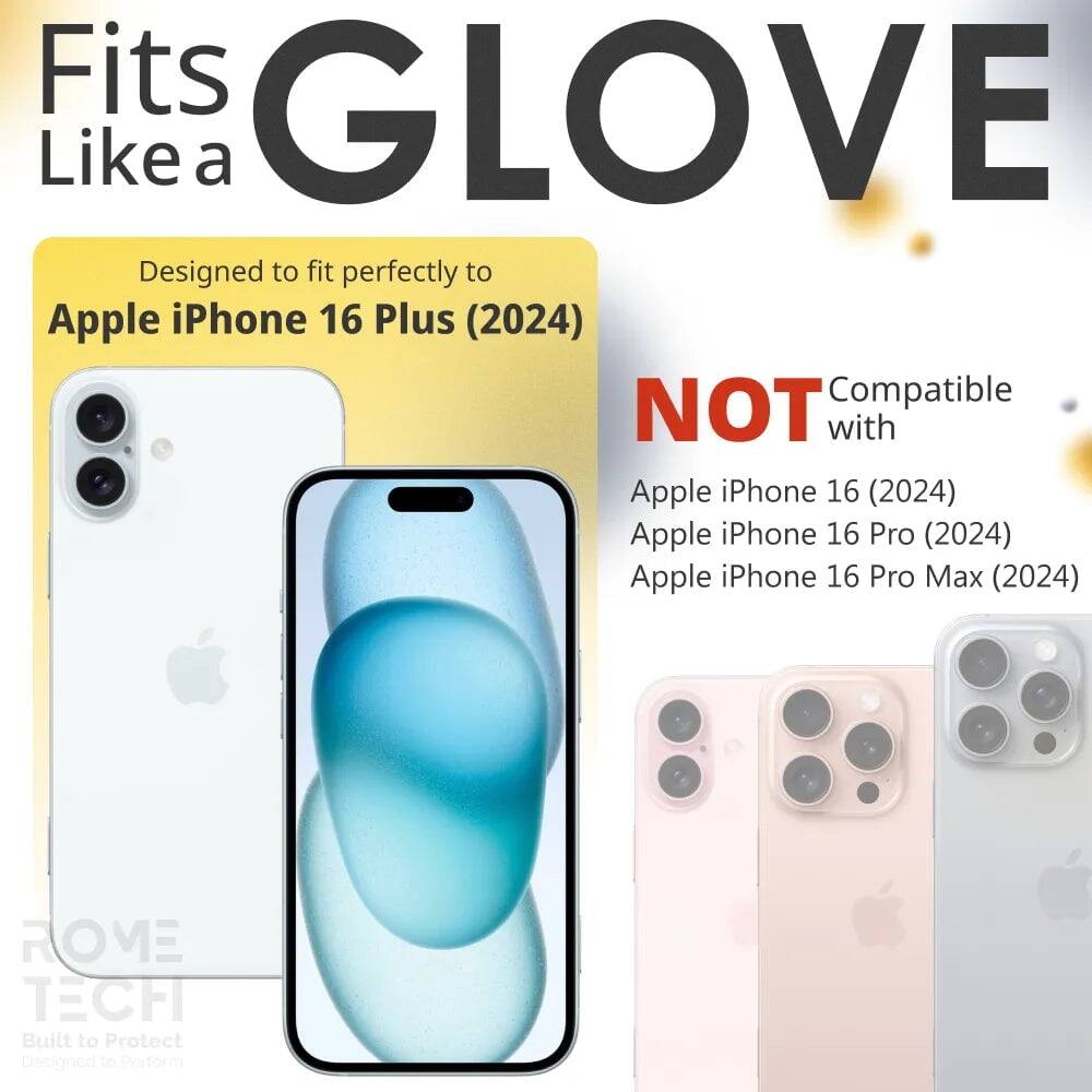 Fits GLOVE Like a  
Designed to fit perfectly to Apple iPhone 16 Plus (2024)  
NOT Compatible with Apple iPhone 16 (2024) Apple iPhone 16 Pro (2024) Apple iPhone 16 Pro Max (2024)  
ROME TECH Built to Protect Designed to Perform