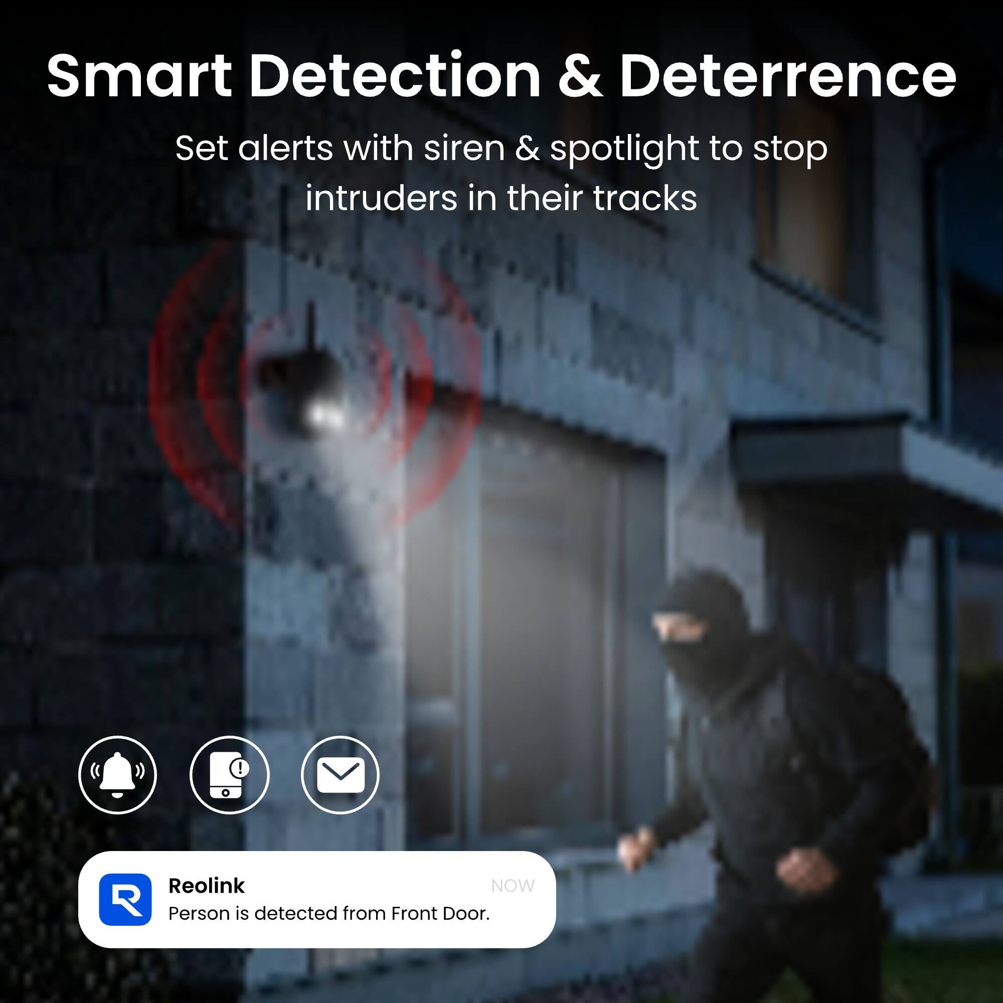 Smart Detection & Deterrence  
Set alerts with siren & spotlight to stop intruders in their tracks

Reolink NOW  
Person is detected from Front Door.