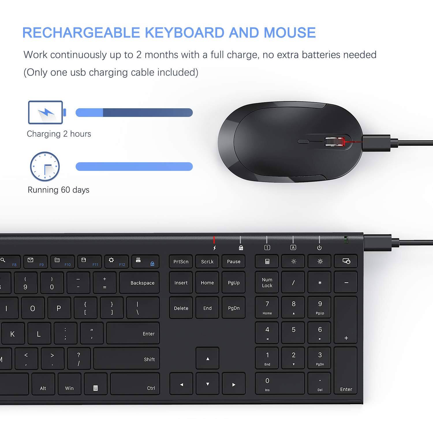 RECHARGEABLE KEYBOARD AND MOUSE

Work continuously up to 2 months with a full charge, no extra batteries needed (Only one USB charging cable included)

Charging 2 hours
Running 60 days