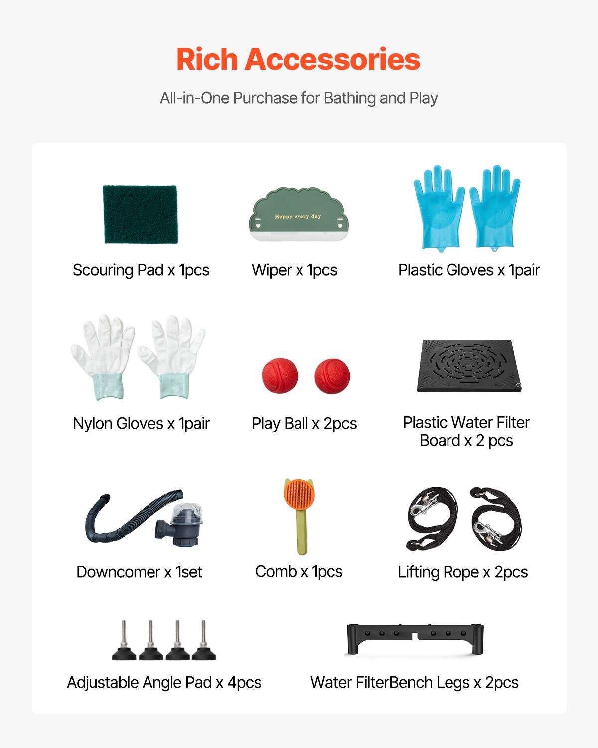 Rich Accessories  
All-in-One Purchase for Bathing and Play  

Scouring Pad x 1pcs  
Wiper x 1pcs  
Plastic Gloves x 1pair  
Nylon Gloves x 1pair  
Play Ball x 2pcs  
Plastic Water Filter Board x 2 pcs  
Downcomer x 1set  
Comb x 1pcs  
Lifting Rope x 2pcs  
Adjustable Angle Pad x 4pcs  
Water Filter Bench Legs x 2pcs