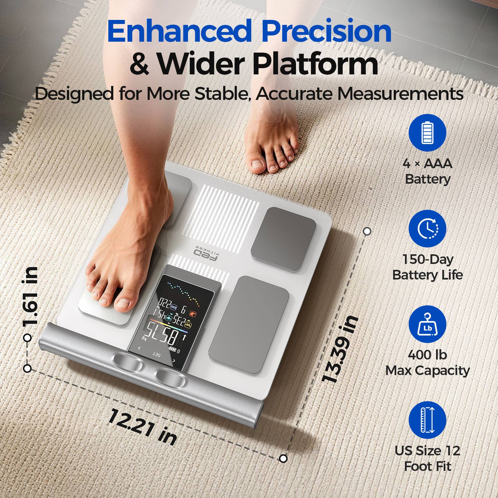Enhanced Precision & Wider Platform Designed for More Stable, Accurate Measurements

4 X AAA Battery

150-Day Battery Life

400 lb Max Capacity

US Size 12 Foot Fit