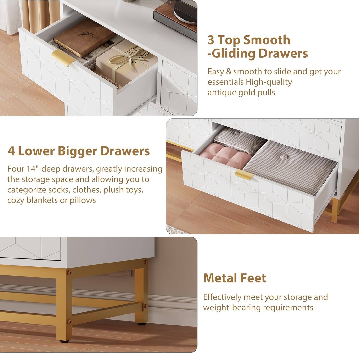3 Top Smooth -Gliding Drawers  
Easy & smooth to slide and get your essentials. High-quality antique gold pulls.

4 Lower Bigger Drawers  
Four 14"-deep drawers, greatly increasing the storage space and allowing you to categorize socks, clothes, plush toys, cozy blankets or pillows.

Metal Feet  
Effectively meet your storage and weight-bearing requirements.