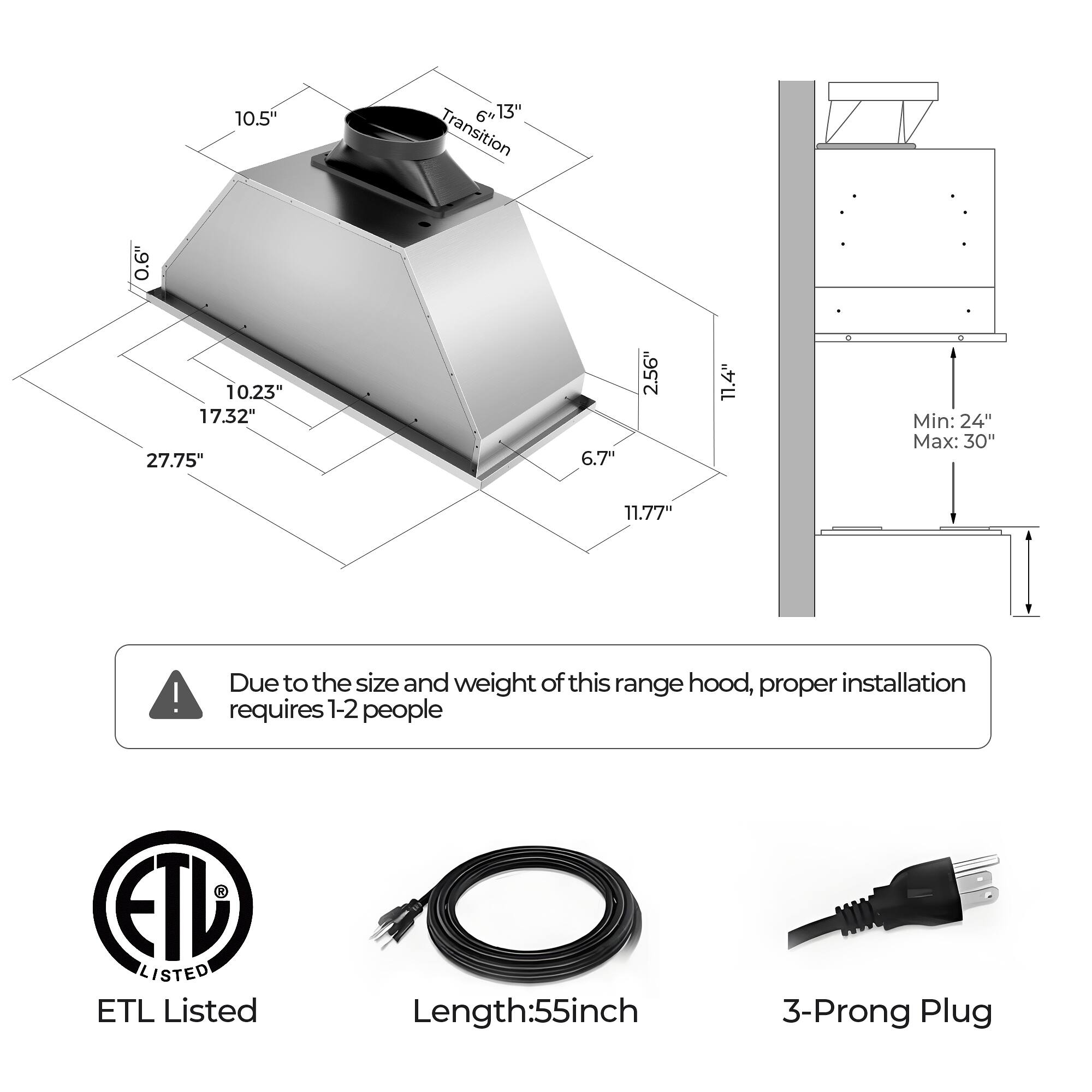 10.5" 0.6" 10.23" 17.32" 27.75"  
6'13" Transition  
6.7"  
2.56"  
11.4"  
Min: 24" Max: 30"  
11.77"  

Due to the size and weight of this range hood, proper installation requires 1-2 people  

ETL Listed  
Length: 55 inch  
3-Prong Plug