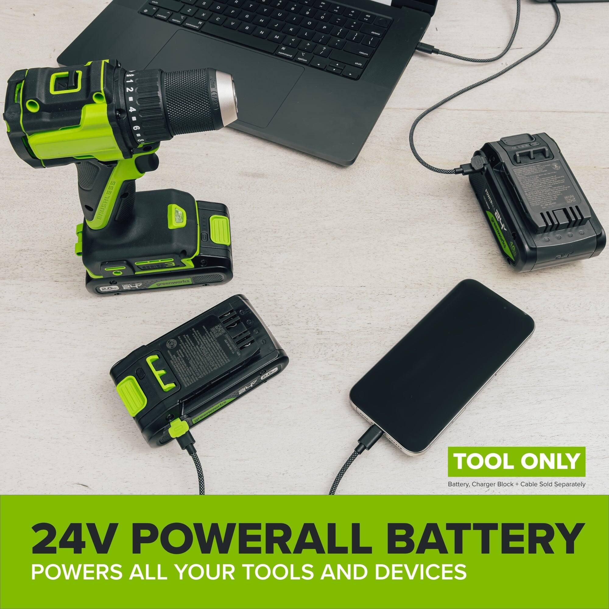 - S x 7 K -
C 
a , 
1 a e
& Y H H
1 U J M. 
a 3 K 1
> D : a J
# o 7 : 1 1 1
1 -  1 :
- - 121 - 1 1 - -
2 0 4
BRUSHLESS PRUS SERVEN ? greenworks 2.0%
1
E
TOOL ONLY
Battery, Charger Block - Cable Sold Separately
24V POWERALL BATTERY POWERS ALL YOUR TOOLS AND DEVICES