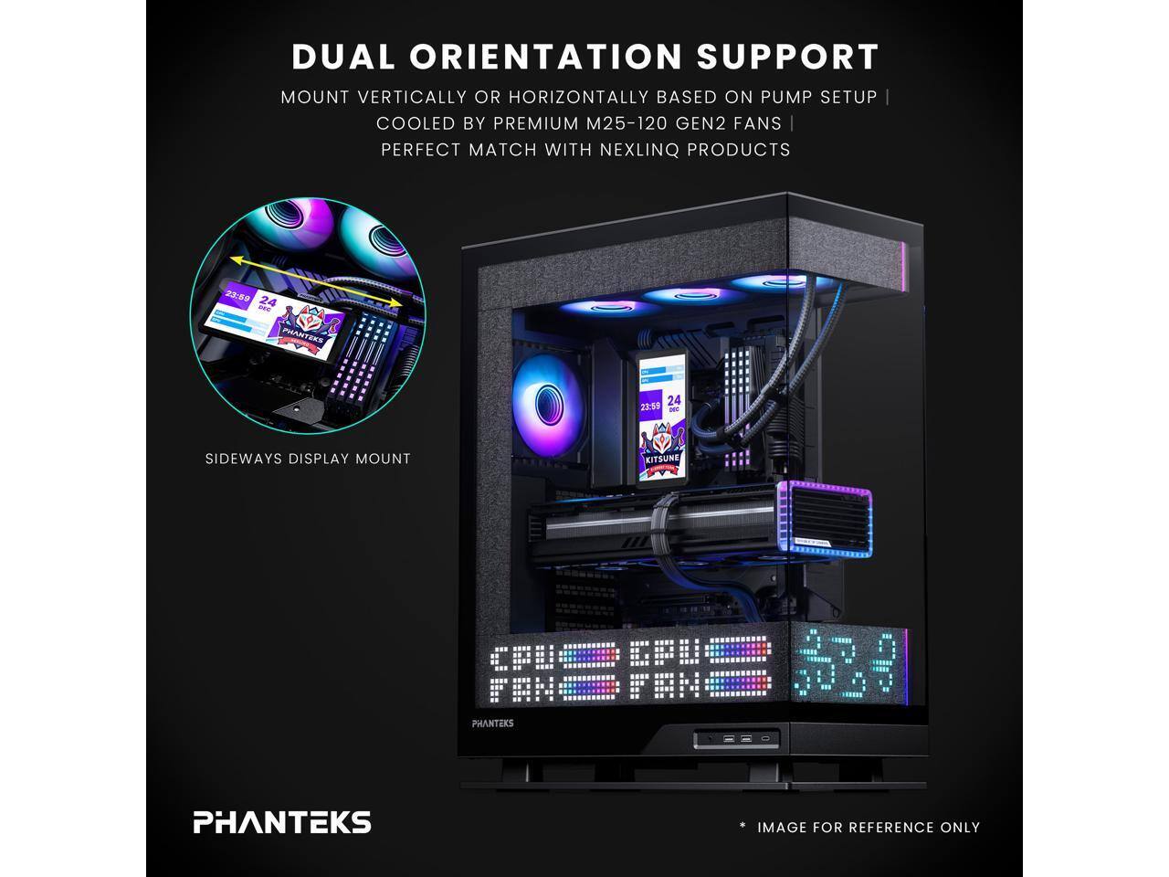 DUAL ORIENTATION SUPPORT  
MOUNT VERTICALLY OR HORIZONTALLY BASED ON PUMP SETUP  
COOLED BY PREMIUM M25-120 GEN2 FANS  
PERFECT MATCH WITH NEXLINQ PRODUCTS  

2:3:8  
24 - PHANTEKS PR 24  
23:59 IE M SIDEWAYS DISPLAY MOUNT  

KITSUNE CPU  
FIN = - PHANTEKS  

PHANTEKS IMAGE FOR REFERENCE ONLY
