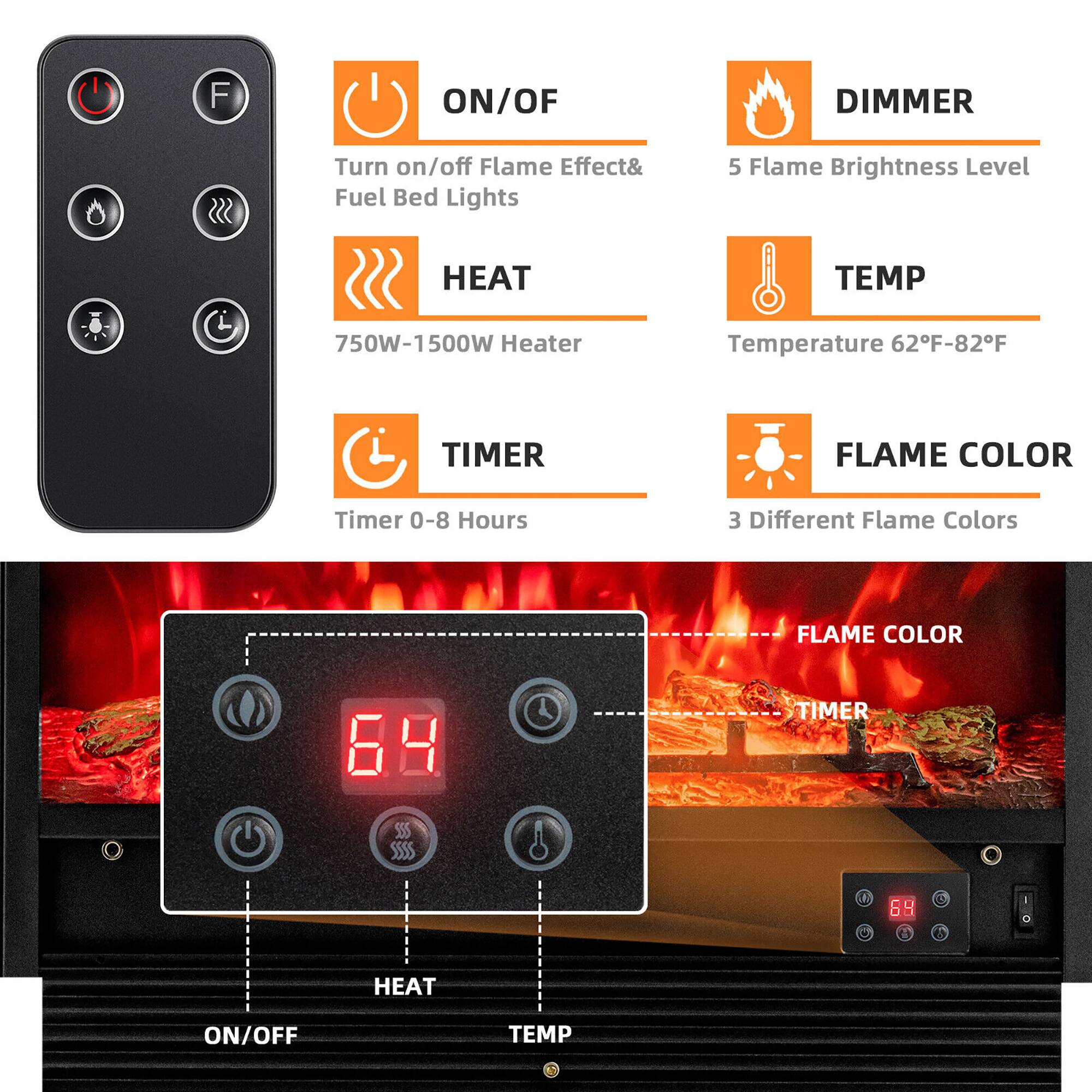 F ON/OFF DIMMER
Turn on/off Flame Effect& Fuel Bed Lights
5 Flame Brightness Level
HEAT
750W-1500W Heater
TEMP
Temperature 62F-82F
TIMER
Timer 0-8 Hours
FLAME COLOR
3 Different Flame Colors
FLAME COLOR
TIMER
A e HEAT ON/OFF TEMP