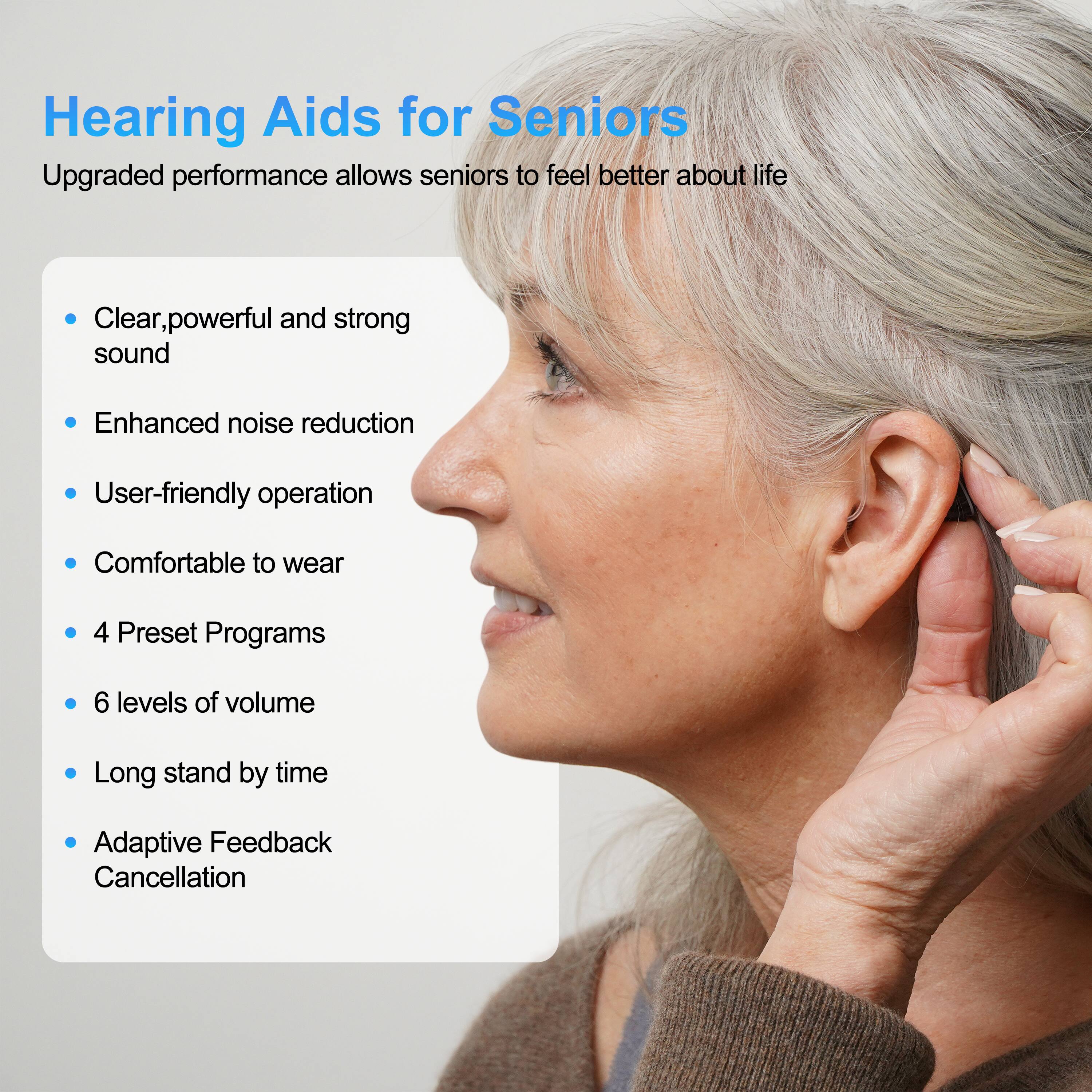 Hearing Aids for Seniors

Upgraded performance allows seniors to feel better about life

- Clear, powerful and strong sound
- Enhanced noise reduction
- User-friendly operation
- Comfortable to wear
- 4 Preset Programs
- 6 levels of volume
- Long stand by time
- Adaptive Feedback Cancellation