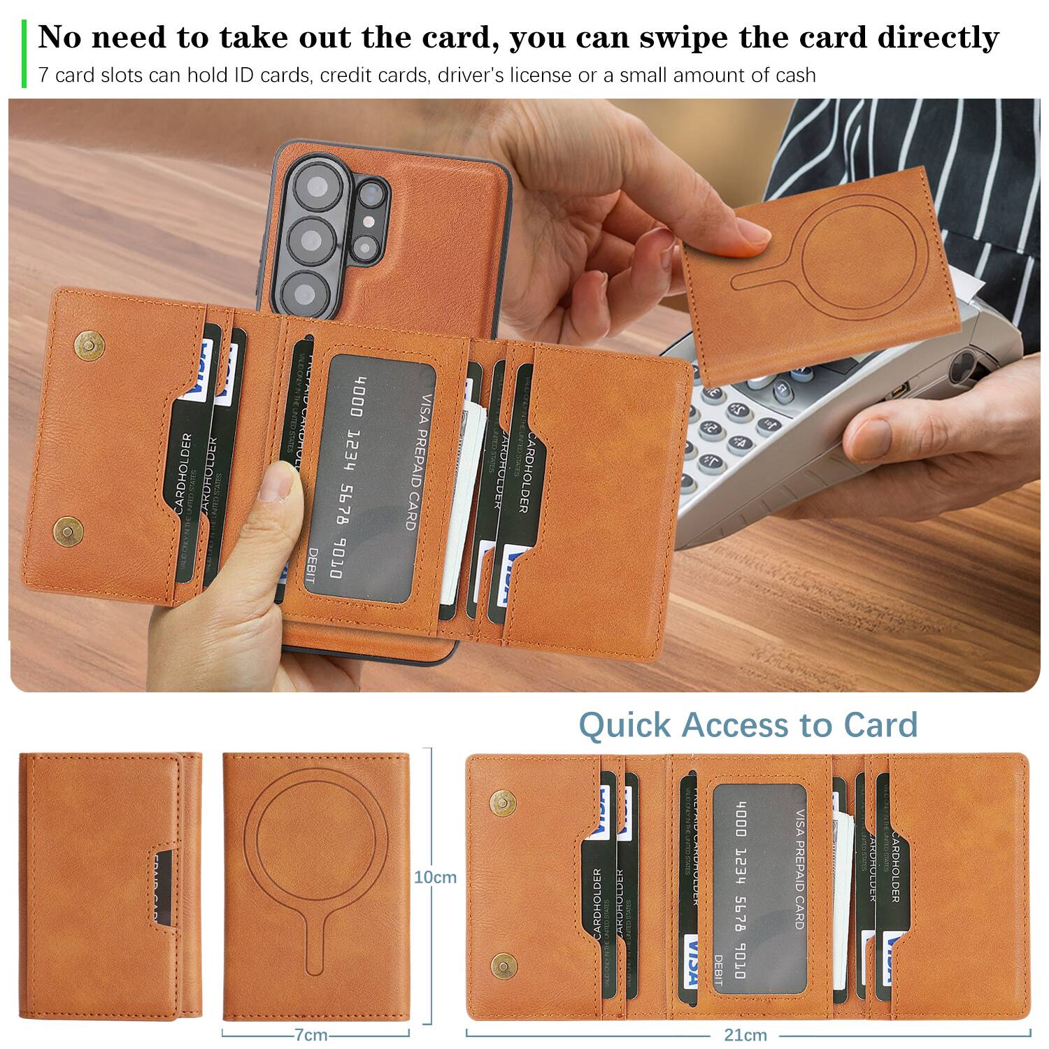 No need to take out the card, you can swipe the card directly  
7 card slots can hold ID cards, credit cards, driver's license or a small amount of cash  

Quick Access to Card  

CARDHOLDER  
CARDHOLDER  
CARDHOLDER  
CARDHOLDER  
CARDHOLDER  
CARDHOLDER  
CARDHOLDER  

VISA PREPAID CARD  
VISA PREPAID CARD  
VISA PREPAID CARD  

10cm  
7cm  
21cm