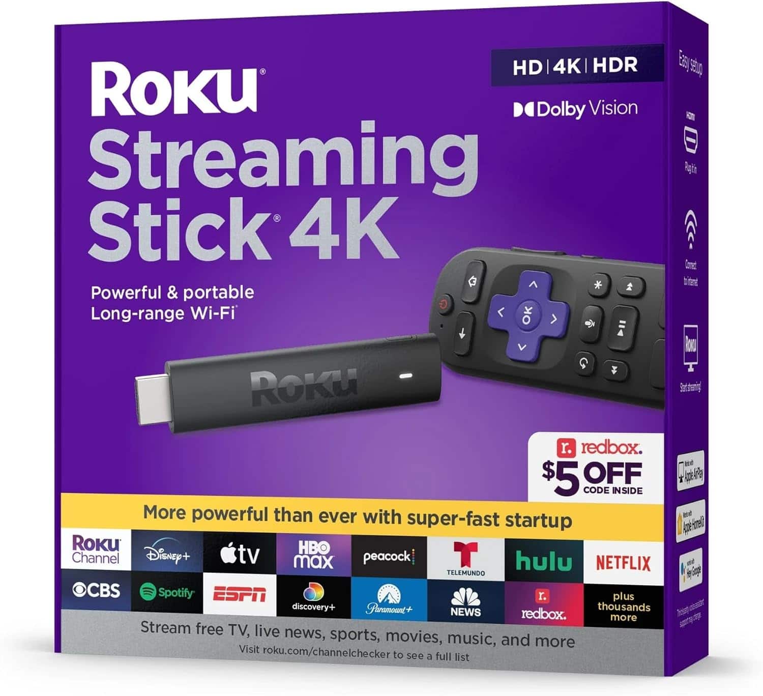 **Roku Streaming Stick 4K**

- Powerful & portable
- Long-range Wi-Fi

**HD | 4K | HDR**
- Dolby Vision

**More powerful than ever with super-fast startup**

- Roku Channel
- Disney+
- Apple TV+
- HBO Max
- Peacock
- Hulu
- Netflix
- CBS
- Spotify
- ESPN
- Discovery+
- Paramount+
- Telemundo
- News
- Redbox
- Plus thousands more

**Stream free TV, live news, sports, movies, music, and more**

Visit roku.com/channelchecker to see a full list

**$5 OFF CODE INSIDE**

- Easy setup
- Connect to internet
- Start streaming