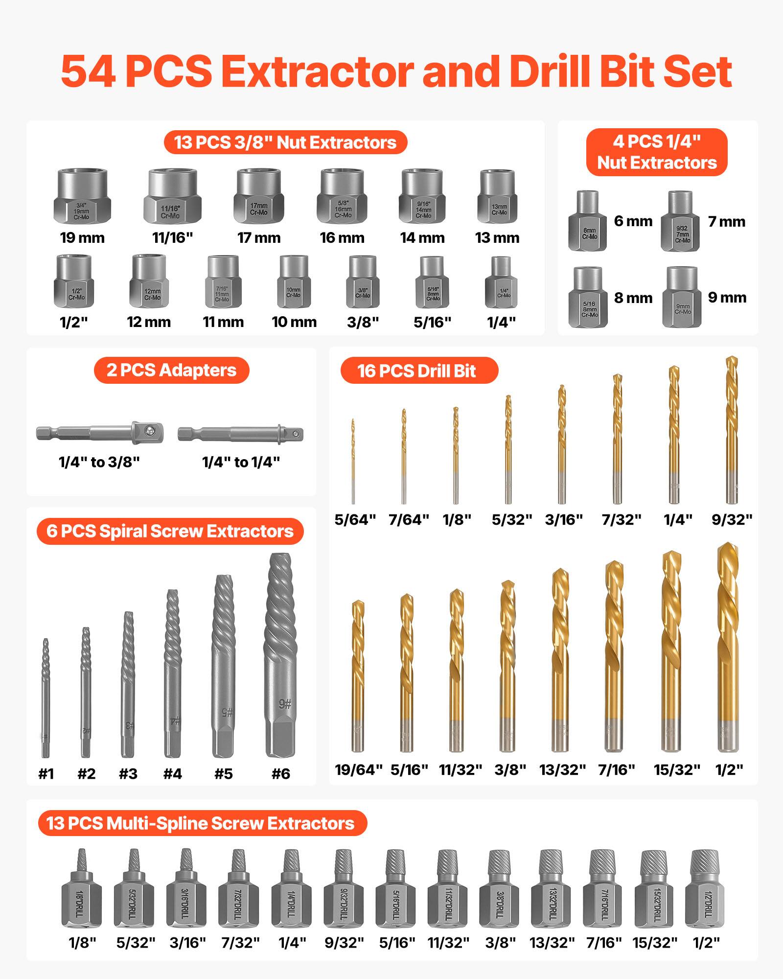 54 PCS Extractor and Drill Bit Set

13 PCS 3/8" Nut Extractors
- 19 mm
- 11/16"
- 17 mm
- 16 mm
- 1/2"
- 12 mm
- 11 mm
- 10 mm
- 3/8"
- 5/16"
- 14 mm
- 13 mm

4 PCS 1/4" Nut Extractors
- 6 mm
- 7 mm
- 8 mm
- 9 mm

2 PCS Adapters
- 1/4" to 3/8"
- 1/4" to 1/4"

16 PCS Drill Bit
- 5/64"
- 7/64"
- 1/8"
- 5/32"
- 3/16"
- 7/32"
- 1/4"
- 9/32"
- 5/16"
- 11/32"
- 3/8"
- 13/32"
- 7/16"
- 1