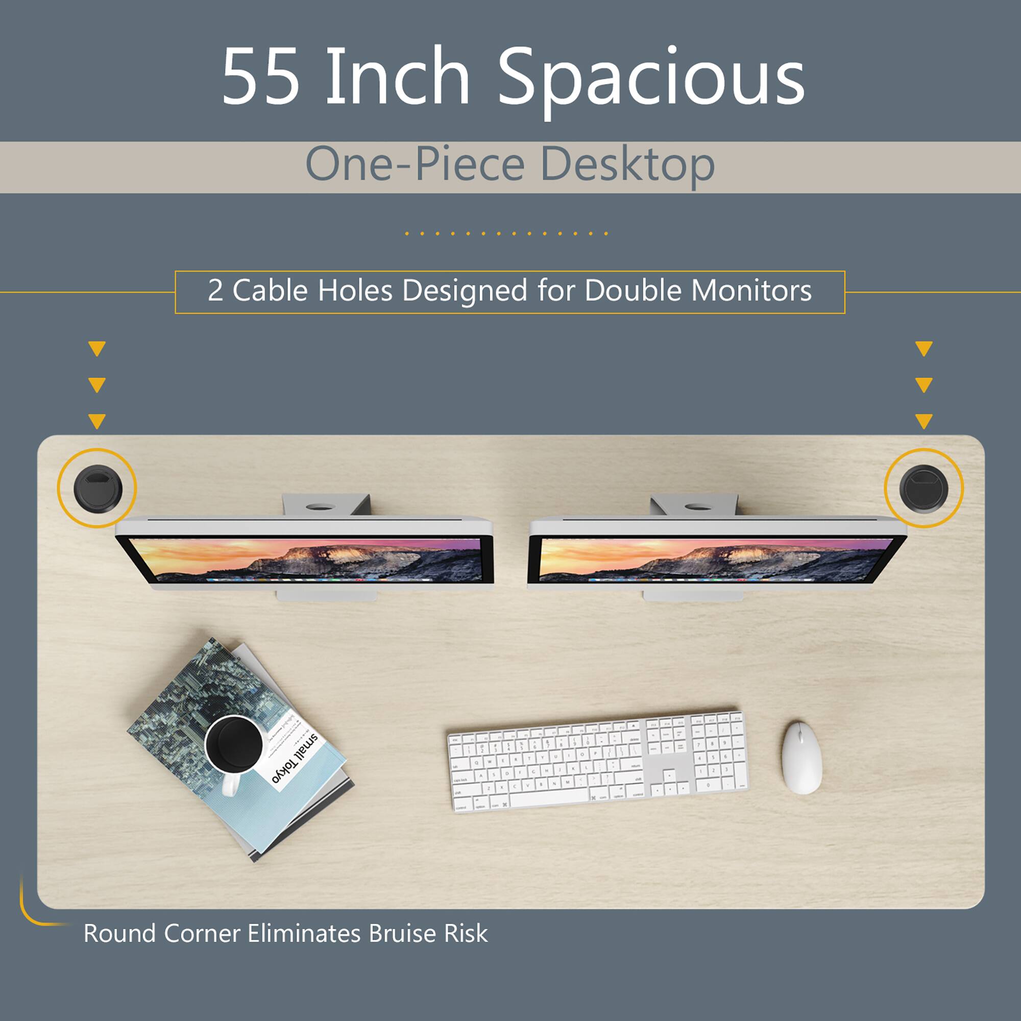 55 Inch Spacious  
One-Piece Desktop  

2 Cable Holes Designed for Double Monitors  

Round Corner Eliminates Bruise Risk