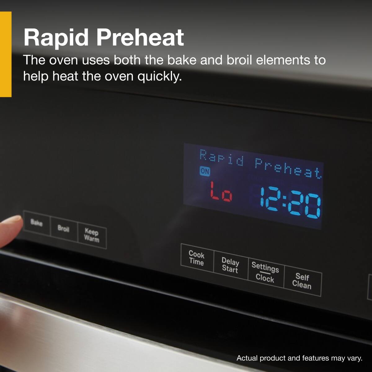 Rapid Preheat  
The oven uses both the bake and broil elements to help heat the oven quickly.

Rapid Preheat  
ON  
12:20

Bake  
Broil  
Keep Warm

Cook Time  
Delay Start  
Settings Clock  
Self Clean

Actual product and features may vary.