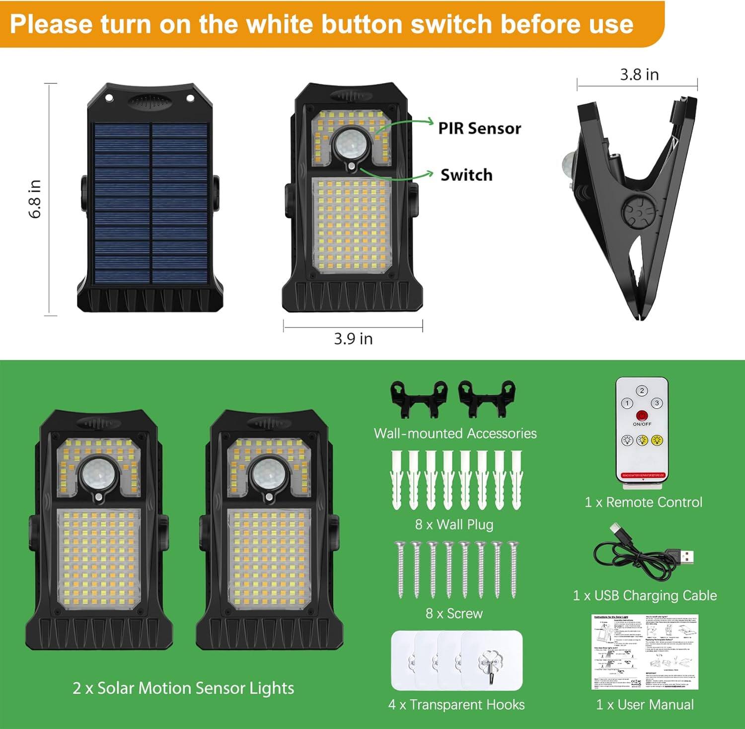 Please turn on the white button switch before use

- 2 x Solar Motion Sensor Lights
- 8 x Wall Plug
- 8 x Screw
- 4 x Transparent Hooks
- 1 x Remote Control
- 1 x USB Charging Cable
- 1 x User Manual

Wall-mounted Accessories

- PIR Sensor
- Switch

Dimensions:
- 6.8 in
- 3.9 in
- 3.8 in