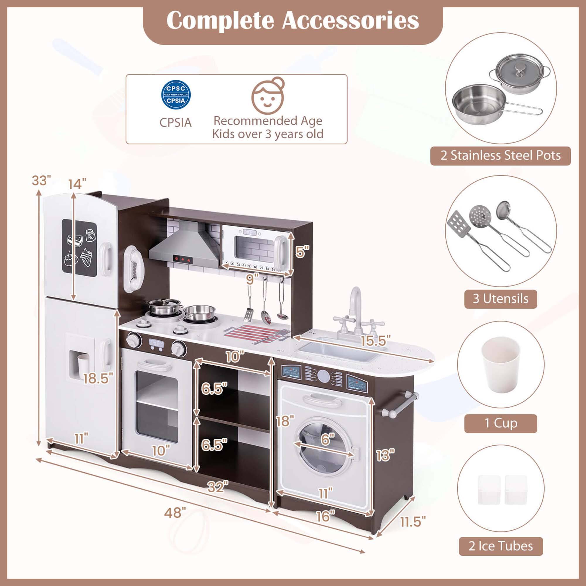 Complete Accessories

CPSC CPSIA

Recommended Age
Kids over 3 years old

2 Stainless Steel Pots

3 Utensils

1 Cup

2 Ice Tubes

Dimensions:
- Height: 33"
- Width: 48"
- Depth: 14"
- Oven: 18.5" x 11" x 10"
- Sink: 15.5" x 18"
- Dishwasher: 16" x 11" x 11.5"
- Ice Tubes: 6" x 13"