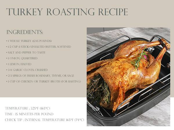 TURKEY ROASTING RECIPE

INGREDIENTS:
- 1 WHOLE TURKEY (12-15 POUNDS)
- 1/2 CUP (1 STICK) UNSALTED BUTTER, SOFTENED
- SALT AND PEPPER TO TASTE
- 1 ONION, QUARTERED
- 1 LEMON, HALVED
- 3-4 GARLIC CLOVES, CRUSHED
- 2-3 SPRIGS OF FRESH ROSEMARY, THYME OR SAGE
- 1 CUP OF CHICKEN OR TURKEY BROTH (FOR BASTING)

TEMPERATURE: 325°F (165°C)
TIME: 15 MINUTES PER POUND
CHECK TIP: INTERNAL TEMPERATURE 165°F (74°C)