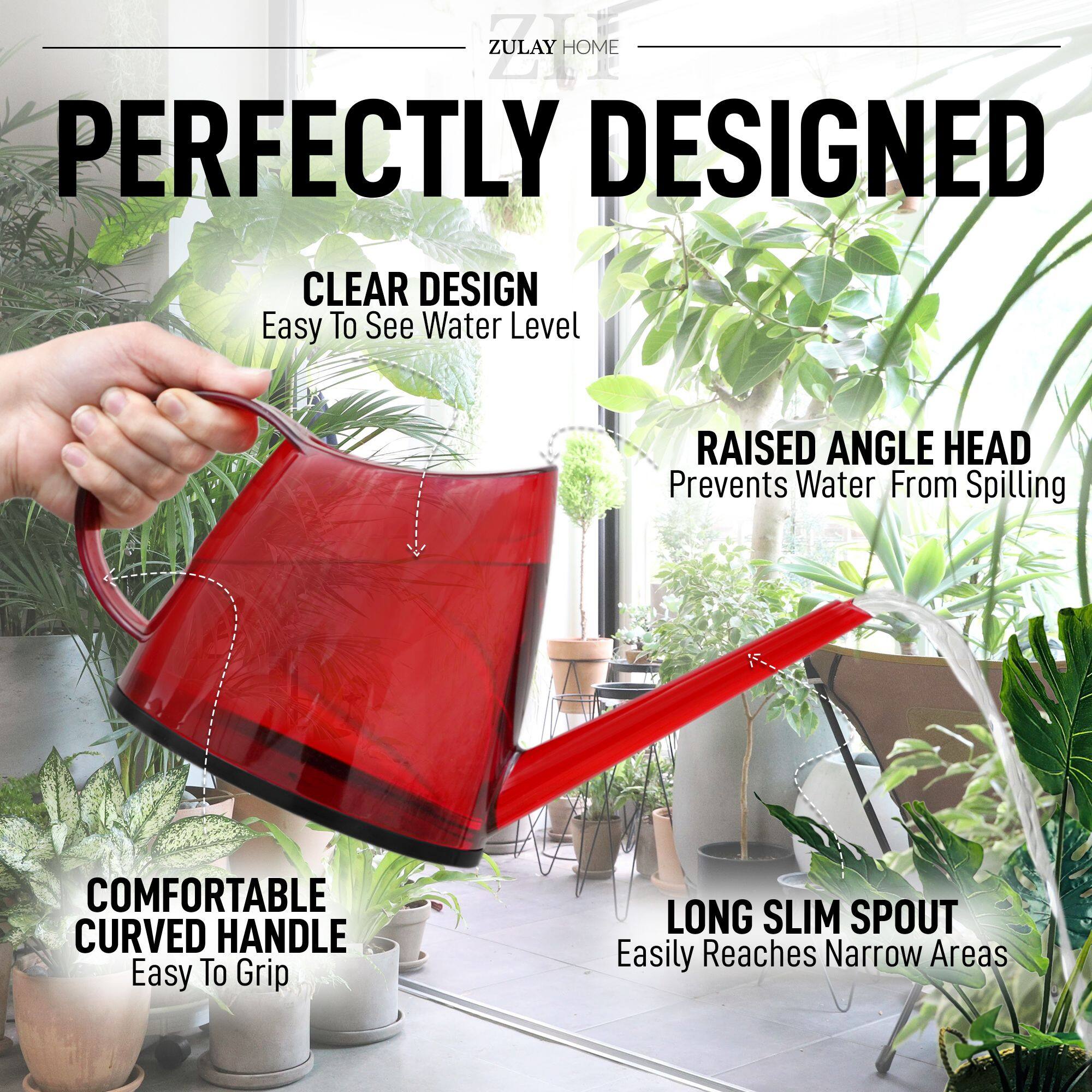 ZULAY HOME

PERFECTLY DESIGNED

CLEAR DESIGN  
Easy To See Water Level

RAISED ANGLE HEAD  
Prevents Water From Spilling

COMFORTABLE CURVED HANDLE  
Easy To Grip

LONG SLIM SPOUT  
Easily Reaches Narrow Areas