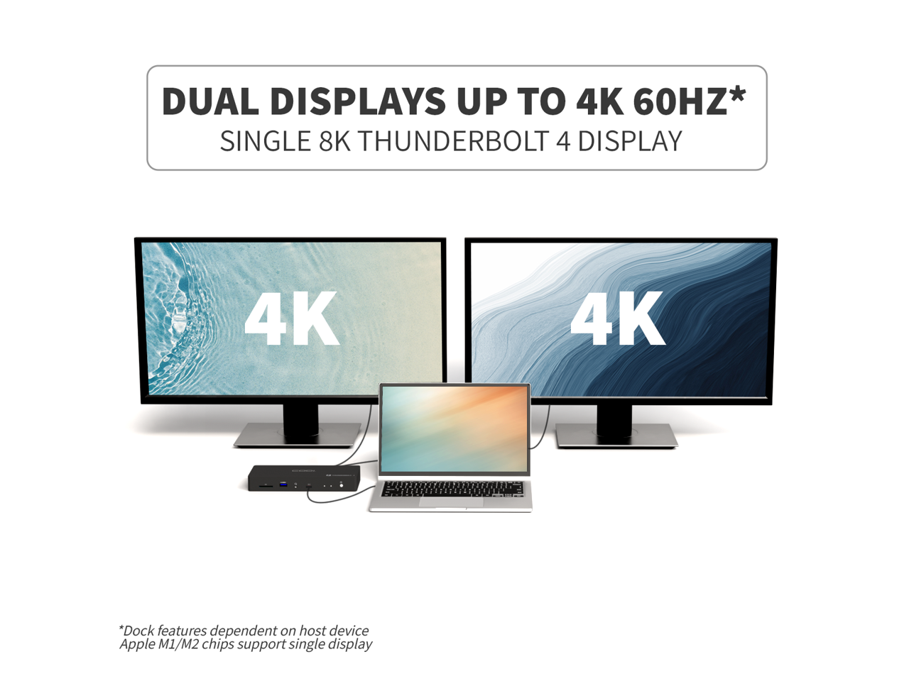 DUAL DISPLAYS UP TO 4K 60HZ*  
SINGLE 8K THUNDERBOLT 4 DISPLAY  

4K  
4K  

*Dock features dependent on host device  
Apple M1/M2 chips support single display