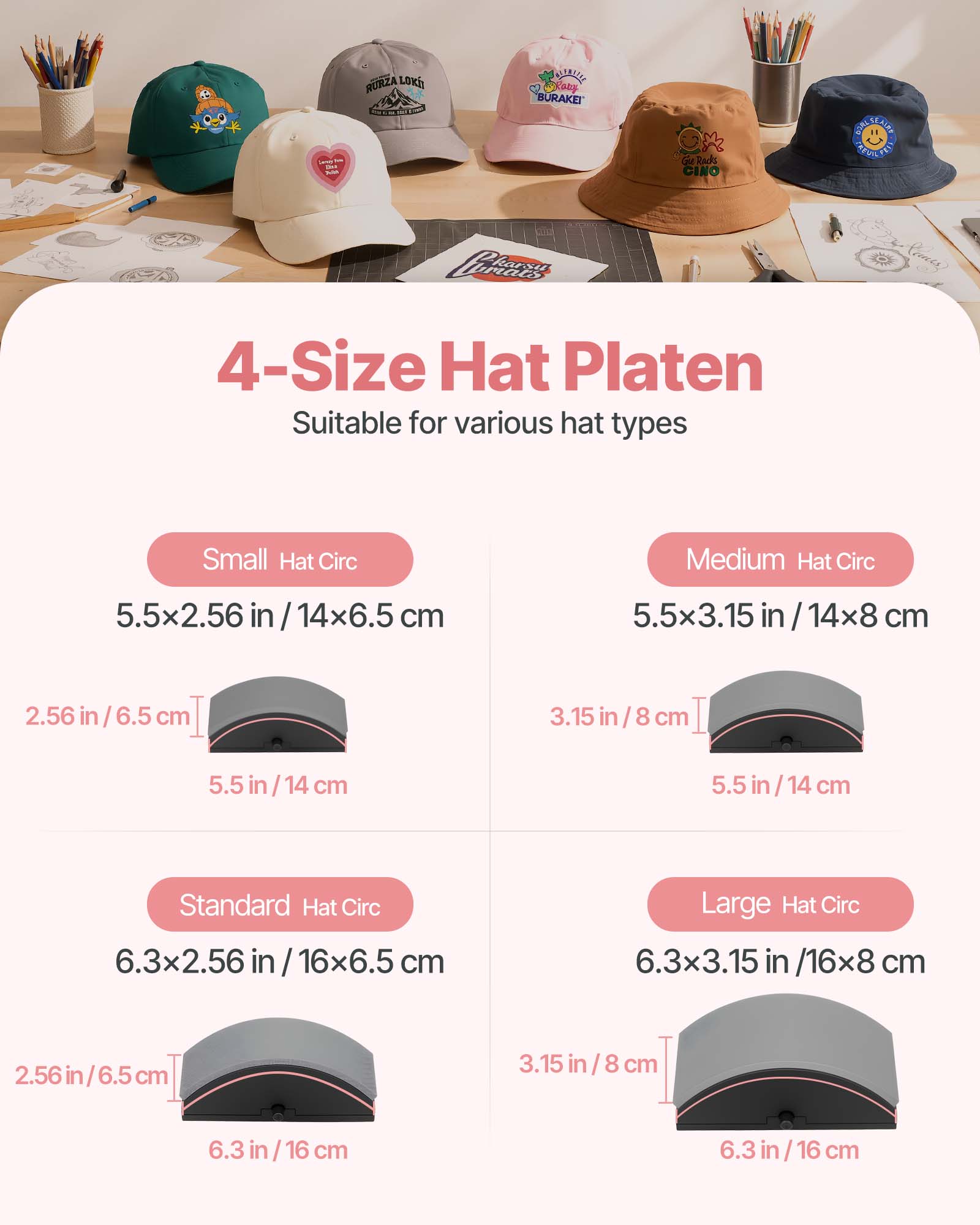 244  
RURZA LOKII  
BLENTELLE MaFany BURAKEI  
Racks CINO  
CHALSEAUS KREVIN  
Perears  

4-Size Hat Platen Suitable for various hat types  
Small Hat Circ  
5.5x2.56 in / 14x6.5 cm  
2.56 in / 6.5 cm  
5.5 in / 14 cm  

Medium Hat Circ  
5.5x3.15 in / 14x8 cm  
3.15 in / 8 cm  
5.5 in / 14 cm  

Standard Hat Circ  
6.3x2.56 in / 16x6.5 cm  
2.56 in / 6.5 cm  
6.3 in / 16 cm  

Large Hat Circ  
6.3x3.15 in / 16x8 cm  
3.15 in / 8 cm  
6.3 in / 16 cm