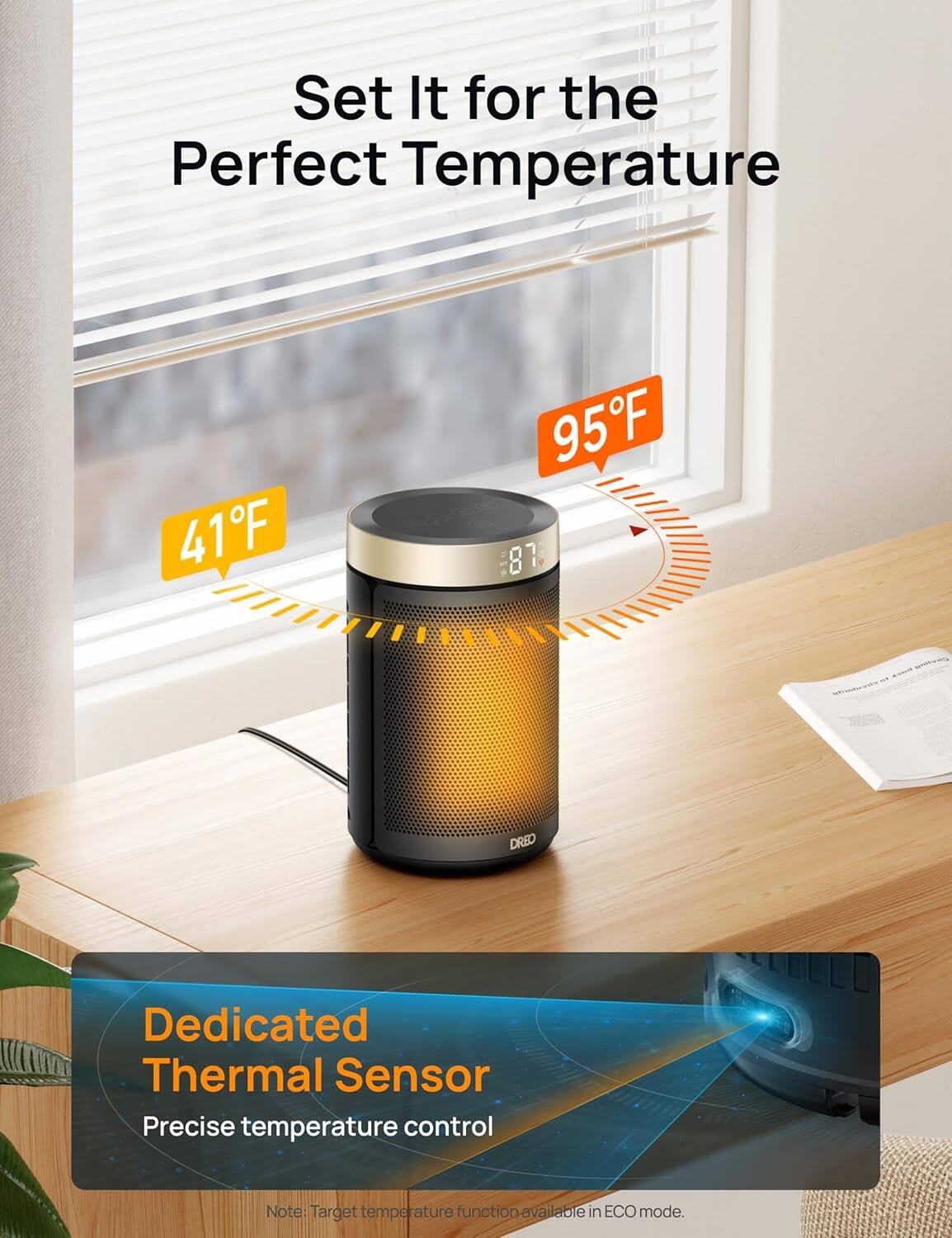 Set It for the Perfect Temperature

41°F 95°F

Dedicated Thermal Sensor
Precise temperature control

Note: Target temperature function available in ECO mode.