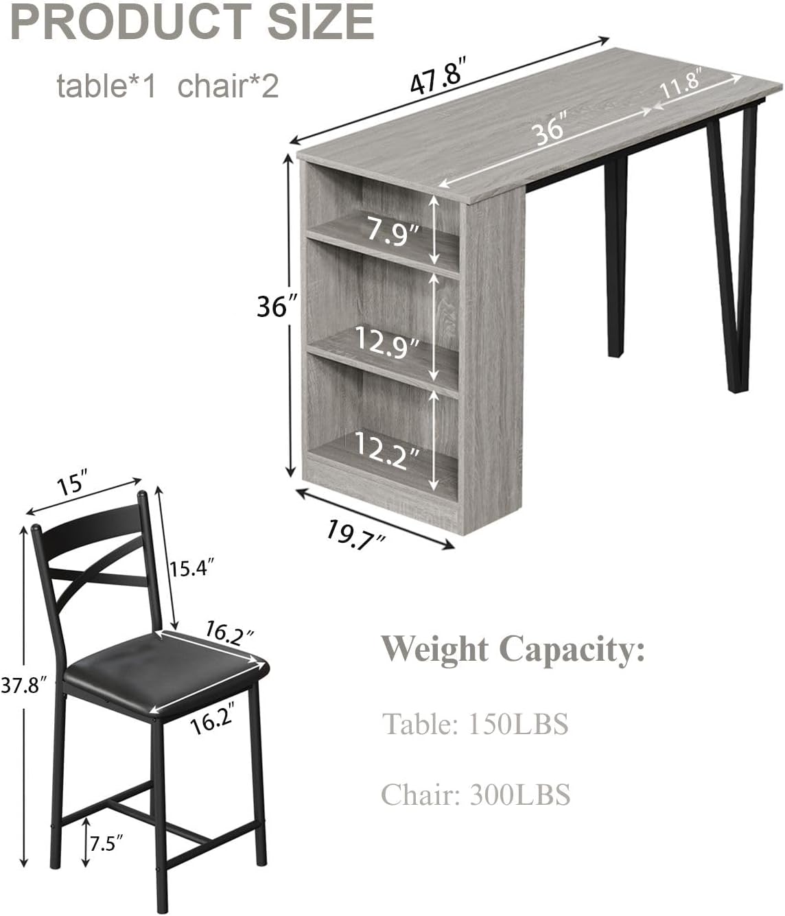 **PRODUCT SIZE**

- table*1 chair*2

**Table Dimensions:**
- Length: 47.8"
- Width: 36"
- Height: 36"
- Shelf 1: 12.9"
- Shelf 2: 12.2"
- Shelf 3: 7.9"
- Overall Height: 36"

**Chair Dimensions:**
- Seat Height: 16.2"
- Seat Depth: 15"
- Back Height: 15.4"
- Overall Height: 37.8"
- Width: 19.7"
- Depth: 16.2"
- Leg Height: 7.5"

**Weight Capacity:**
- Table: 150LBS
- Chair: 300LBS
