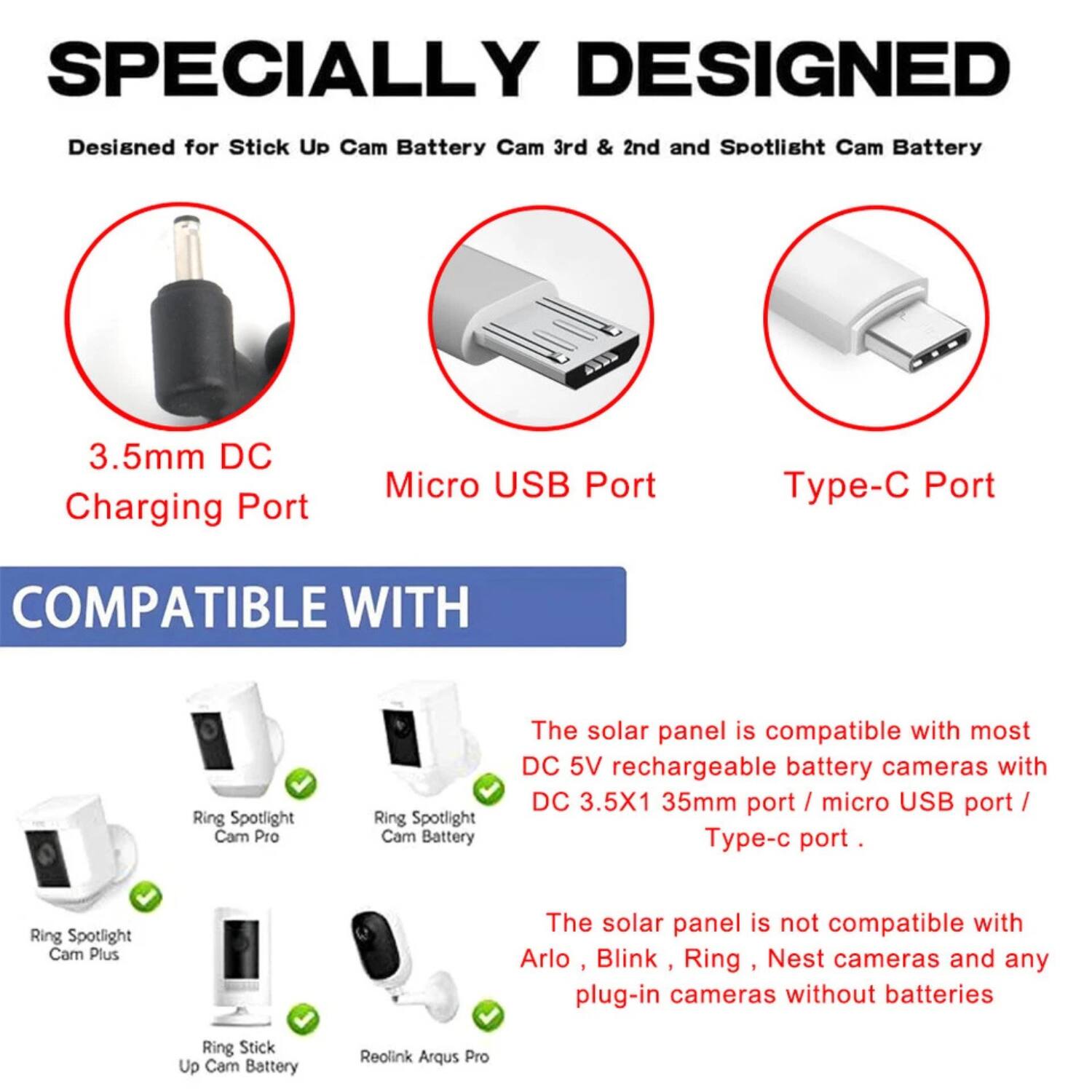 SPECIALLY DESIGNED
Designed for Stick Up Cam Battery Cam 3rd & 2nd and Spotlight Cam Battery
3.5mm DC Charging Port
Micro USB Port
Type-C Port
COMPATIBLE WITH
Ring Spotlight Cam Pro
Ring Spotlight Cam Battery
The solar panel is compatible with most DC 5V rechargeable battery cameras with DC 3.5X1 35mm port / micro USB port / Type-C port.
Ring Spotlight Cam Plus
The solar panel is not compatible with Arlo, Blink, Ring, Nest cameras and any plug-in cameras without batteries
Ring Stick Up Cam Battery
Reolink Arqus Pro